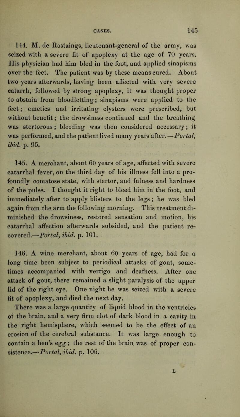 144. M. de Rostaings, lieutenant-general of the army, was seized with a severe fit of apoplexy at the age of 70 years. His physician had him bled in the foot, and applied sinapisms over the feet. The patient was by these means cured. About two years afterwards, having been affected with very severe catarrh, followed by strong apoplexy, it was thought proper to abstain from bloodletting; sinapisms were applied to the feet; emetics and irritating clysters were prescribed, but without benefit; the drowsiness continued and the breathing was stertorous ; bleeding was then considered necessary; it was performed, and the patient lived many years after.—Portal, ibid. p. 95. 145. A merchant, about 60 years of age, affected with severe catarrhal fever, on the third day of his illness fell into a pro- foundly comatose state, with stertor, and fulness and hardness of the pulse. I thought it right to bleed him in the foot, and immediately after to apply blisters to the legs; he was bled again from the arm the following morning. This treatment di- minished the drowsiness, restored sensation and motion, his catarrhal affection afterwards subsided, and the patient re- covered.—Portal, ibid. p. 101. 146. A wine merchant, about 60 years of age, had for a long time been subject to periodical attacks of gout, some- times accompanied with vertigo and deafness. After one attack of gout, there remained a slight paralysis of the upper lid of the right eye. One night he was seized with a severe fit of apoplexy, and died the next day. There was a large quantity of liquid blood in the ventricles of the brain, and a very firm clot of dark blood in a cavity in the right hemisphere, which seemed to be the effect of an erosion of the cerebral substance. It was large enough to contain a hen’s egg ; the rest of the brain was of proper con- sistence.—Portal, ibid. p. 106. L