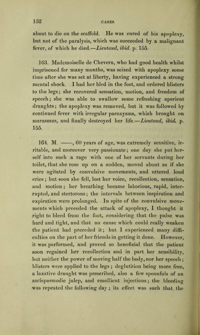 about to die on the scaffold. He was cured of his apoplexy, but not of the paralysis, which was succeeded by a malignant fever, of which he died.—Lieutaud, ibid. p. 155. 163. Mademoiselle de Cheveru, who had good health whilst imprisoned for many months, was seized with apoplexy some time after she was set at liberty, having experienced a strong mental shock. I had her bled in the foot, and ordered blisters to the legs; she recovered sensation, motion, and freedom of speech; she was able to swallow some refreshing aperient draughts; the apoplexy was removed, but it was followed by continued fever with irregular paroxysms, which brought on marasmus, and finally destroyed her life.—Lieutaud, ibid. p. 155. 164. M. , 60 years of age, was extremely sensitive, ir- ritable, and moreover very passionate; one day she put her- self into such a rage with one of her servants during her toilet, that she rose up on a sudden, moved about as if she were agitated by convulsive movements, and uttered loud cries ; but soon she fell, lost her voice, recollection, sensation, and motion ; her breathing became laborious, rapid, inter- rupted, and stertorous; the intervals between inspiration and expiration were prolonged. In spite of the convulsive move- ments which preceded the attack of apoplexy, I thought it right to bleed from the foot, considering that the pulse was hard and tight, and that no cause which could really weaken the patient had preceded it; but I experienced many diffi- culties on the part of her friends in getting it done. However, it was performed, and proved so beneficial that the patient soon regained her recollection and in part her sensibility, but neither the power of moving half the body, nor her speech ; blisters were applied to the legs ; deglutition being more free, a laxative draught was prescribed, also a few spoonfuls of an antispasmodic julep, and emollient injections; the bleeding was repeated the following day ; its effect was such that the