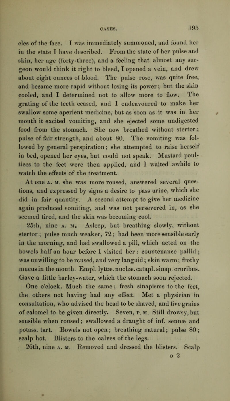 cles of the face. I was immediately summoned, and found her in the state I have described. From the state of her pulse and skin, her age (forty-three), and a feeling that almost any sur- geon would think it right to bleed, I opened a vein, and drew about eight ounces of blood. The pulse rose, was quite free, and became more rapid without losing its power; but the skin cooled, and I determined not to allow more to flow. The grating of the teeth ceased, and I endeavoured to make her swallow some aperient medicine, but as soon as it was in her mouth it excited vomiting, and she ejected some undigested food from the stomach. She now breathed without stertor; pulse of fair strength, and about 80. The vomiting was fol- lowed by general perspiration; she attempted to raise herself in bed, opened her eyes, but could not speak. Mustard poul- « tices to the feet were then applied, and I waited awhile to watch the effects of the treatment. At one a. m. she was more roused, answered several ques- tions, and expressed by signs a desire to pass urine, which she did in fair quantity. A second attempt to give her medicine again produced vomiting, and was not persevered in, as she seemed tired, and the skin was becoming cool. 25th, nine a. m. Asleep, but breathing slowly, without stertor; pulse much weaker, 72; had been more sensible early in the morning, and had swallowed a pill, which acted on the bowels half an hour before I visited her : countenance pallid ; was unwilling to be roused, and very languid; skin warm; frothy mucus in the mouth. Empl. lyttae. nuchae.catapl. sinap. cruribus. Gave a little barley-water, which the stomach soon rejected. One o’clock. Much the same; fresh sinapisms to the feet, the others not having had any effect. Met a physician in consultation, who advised the head to be shaved, and five grains of calomel to be given directly. Seven, p. m. Still drowsy, but sensible when roused ; swallowed a draught of inf. sennae and potass, tart. Bowels not open; breathing natural; pulse 80 ; scalp hot. Blisters to the calves of the legs. 26th, nine a. m. Removed and dressed the blisters. Scalp o 2