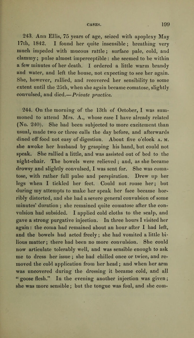 243. Ann Ellis, 75 years of age, seized with apoplexy May 17th, 1842. I found her quite insensible; breathing very much impeded with mucous rattle; surface pale, cold, and clammy; pulse almost imperceptible: she seemed to be within a few minutes of her death. I ordered a little warm brandy and water, and left the house, not expecting to see her again. She, however, rallied, and recovered her sensibility to some extent until the 25th, when she again became comatose, slightly convulsed, and died.—Private practice. 244. On the morning of the 13th of October, I was sum- moned to attend Mrs. A., whose case I have already related (No. 240). She had been subjected to more excitement than usual, made two or three calls the day before, and afterwards dined off food not easy of digestion. About five o’clock a. m. she awoke her husband by grasping his hand, but could not speak. She rallied a little, and was assisted out of bed to the night-chair. The bowels were relieved ; and, as she became drowsy and slightly convulsed, I was sent for. She was coma- tose, with rather full pulse and perspiration. Drew up her legs when I tickled her feet. Could not rouse her; but during my attempts to make her speak her face became hor- ribly distorted, and she had a severe general convulsion of some minutes’ duration ; she remained quite comatose after the con- vulsion had subsided. I applied cold cloths to the scalp, and gave a strong purgative injection. In three hours I visited her again: the coma had remained about an hour after I had left, and the bowels had acted freely; she had vomited a little bi- lious matter; there had been no more convulsion. She could now articulate tolerably well, and was sensible enough to ask me to dress her issue ; she had chilled once or twice, and re- moved the cold application from her head; and when her arm was uncovered during the dressing it became cold, and all “ goose flesh.” In the evening another injection was given; she was more sensible; but the tongue was foul, and she com-