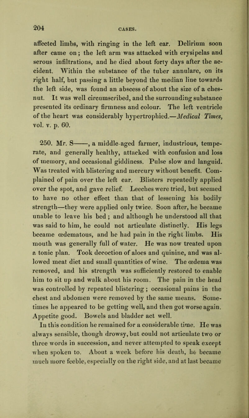 affected limbs, with ringing in the left ear. Delirium soon after came on; the left arm was attacked with erysipelas and serous infiltrations, and he died about forty days after the ac- cident. Within the substance of the tuber annulare, on its right half, but passing a little beyond the median line towards the left side, was found an abscess of about the size of a ches- nut. It was well circumscribed, and the surrounding substance presented its ordinary firmness and colour. The left ventricle of the heart was considerably hypertrophied.—Medical Times, vol. v. p. 60. 250. Mr. S , a middle-aged farmer, industrious, tempe- rate, and generally healthy, attacked with confusion and loss of memory, and occasional giddiness. Pulse slow and languid. Was treated with blistering and mercury without benefit. Com- plained of pain over the left ear. Blisters repeatedly applied over the spot, and gave relief. Leeches were tried, but seemed to have no other effect than that of lessening his bodily strength—they were applied only twice. Soon after, he became unable to leave his bed ; and although he understood all that was said to him, he could not articulate distinctly. His legs became cedematous, and he had pain in the right limbs. His mouth was generally full of water. He was now treated upon a tonic plan. Took decoction of aloes and quinine, and was al- lowed meat diet and small quantities of wine. The oedema was removed, and his strength was sufficiently restored to enable him to sit up and walk about his room. The pain in the head was controlled by repeated blistering ; occasional pains in the chest and abdomen were removed by the same means. Some- times he appeared to be getting well, and then got worse again. Appetite good. Bowels and bladder act well. In this condition he remained for a considerable time. He was always sensible, though drowsy, but could not articulate two or three words in succession, and never attempted to speak except when spoken to. About a week before his death, he became much more feeble, especially on the right side, and at last became