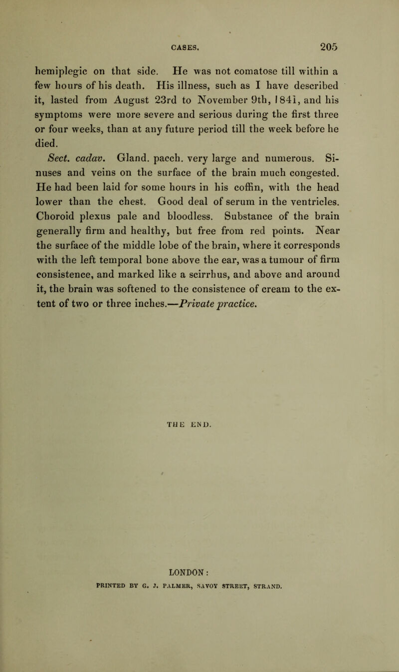 hemiplegic on that side. He was not comatose till within a few hours of his death. His illness, such as I have described it, lasted from August 23rd to November 9th, 1841, and his symptoms were more severe and serious during the first three or four weeks, than at any future period till the week before he died. Sect, cadav. Gland, pacch. very large and numerous. Si- nuses and veins on the surface of the brain much congested. He had been laid for some hours in his coffin, with the head lower than the chest. Good deal of serum in the ventricles. Choroid plexus pale and bloodless. Substance of the brain generally firm and healthy, but free from red points. Near the surface of the middle lobe of the brain, where it corresponds with the left temporal bone above the ear, was a tumour of firm consistence, and marked like a scirrhus, and above and around it, the brain wras softened to the consistence of cream to the ex- tent of two or three inches.—Private practice. THE END. LONDON: PRINTED BY G. J. PALMER, SAVOY STREET, STRAND.