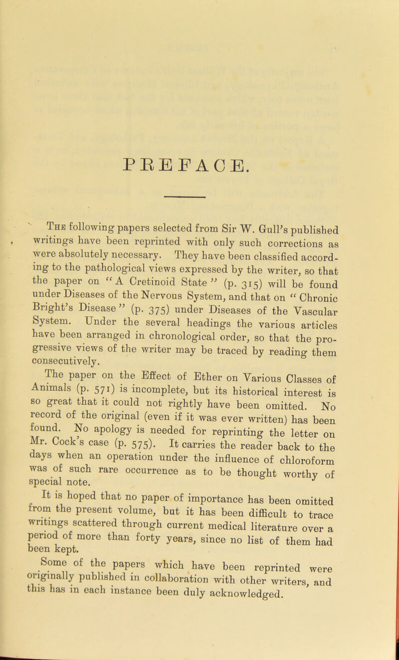 PEE FACE. The following papers selected from Sir W. Gull's published writings have been reprinted with only such corrections as were absolutely necessary. They have been classified accord- ing to the pathological views expressed by the writer, so that the paper on “ A Cretinoid State” (p. 315) will be found under Diseases of the Nervous System, and that on “ Chronic Bright’s Disease ” (p. 375) under Diseases of the Vascular System. Under the several headings the various articles have been arranged in chronological order, so that the pro- gressive views of the writer may be traced by reading them consecutively. The paper on the Effect of Ether on Various Classes of Animals (p. 571) is incomplete, but its historical interest is so great that it could not rightly have been omitted. No record of the original (even if it was ever written) has been found. No apology is needed for reprinting the letter on Mr. Cock s case (p. 575). It carries the reader back to the days when an operation under the influence of chloroform was of such rare occurrence as to be thought worthy of special note. J It is hoped that no paper of importance has been omitted from the present volume, but it has been difficult to trace writings scattered through current medical literature over a period of more than forty years, since no list of them had been kept. Some of the papers which have been reprinted were originally published in collaboration with other writers, and this has in each instance been duly acknowledged.