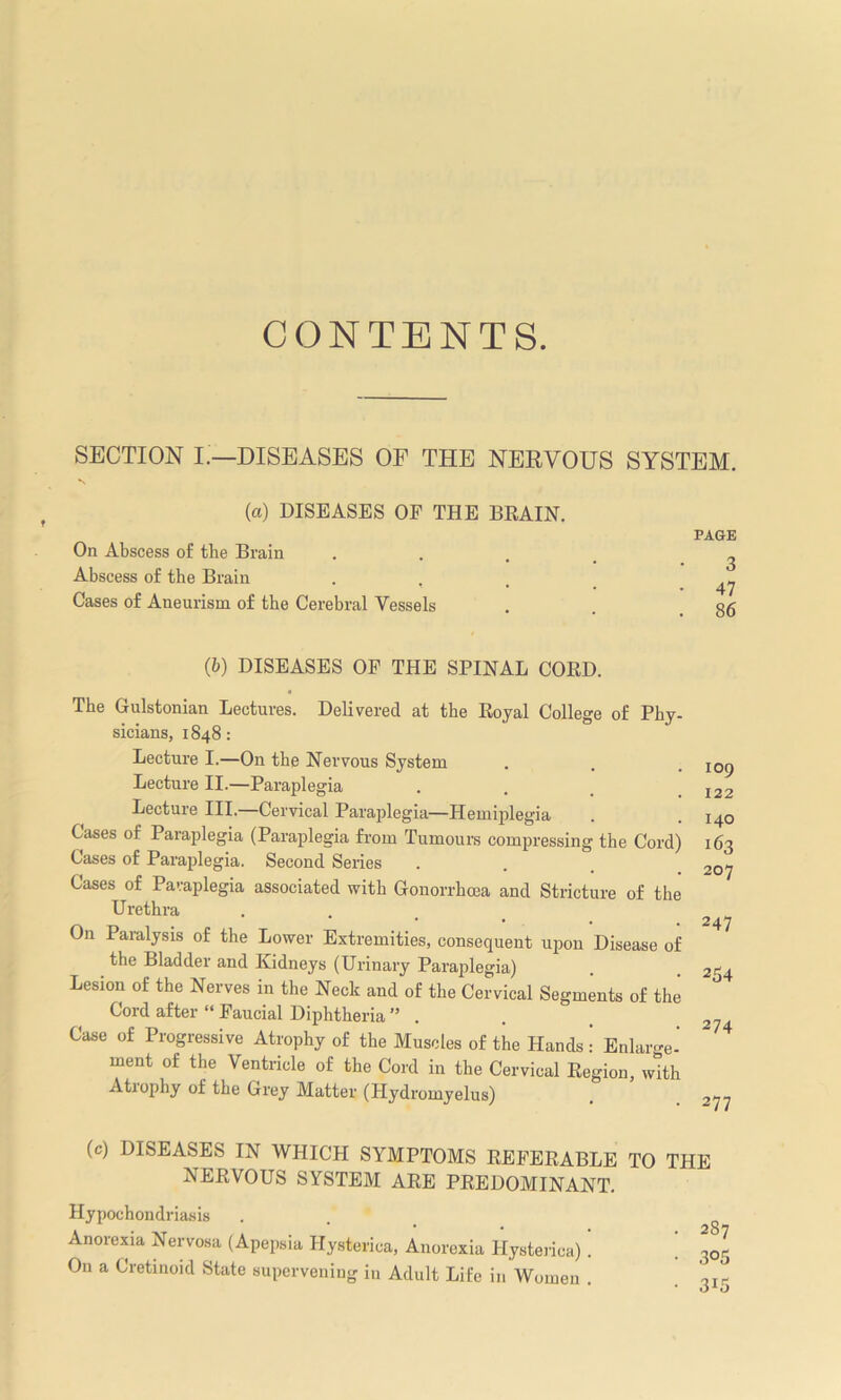 C (3 N TENTS. SECTION I.—DISEASES OF THE NERVOUS SYSTEM, (a) DISEASES OE THE BRAIN. PAGE On Abscess of the Brain .... ^ Abscess of the Brain ... ^ Cases of Aneurism of the Cerebral Vessels . o< (b) DISEASES OF THE SPINAL CORD. The Gulstonian Lectures. Delivered at the Royal College of Phy- sicians, 1848: Lecture I.—On the Nervous System Lecture II.—Paraplegia Lecture III.—Cervical Paraplegia—Hemiplegia Cases of Paraplegia (Paraplegia from Tumours compressing the Cord) Cases of Paraplegia. Second Seiies Cases of Paraplegia associated with Gonorrhoea and Stricture of the Urethra On Paralysis of the Lower Extremities, consequent upon Disease of the Bladder and Kidneys (Urinary Paraplegia) Lesion of the Nerves in the Neck and of the Cervical Segments of the Cord after “ Faucial Diphtheria ” . Case of Progressive Atrophy of the Muscles of the Hands: Enlarge- ment of the Ventricle of the Cord in the Cervical Region, with Atrophy of the Grey Matter (Hydromyelus) 109 122 140 163 207 247 254 274 277 (c) DISEASES IN WHICH SYMPTOMS REFERABLE TO THE NERVOUS SYSTEM ARE PREDOMINANT. Hypochondriasis . . ( Anorexia Nervosa (Apepsia Hysterica, Anorexia Hysterica). . 3< On a Cretinoid State supervening in Adult Life in Women .