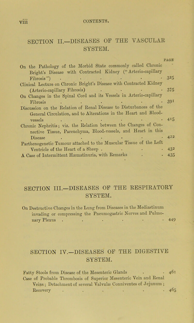 Vlll SECTION II.—DISEASES OF THE VASCULAR SYSTEM. PAGE On the Pathology of the Morbid State commonly called Chronic Bright’s Disease with Contracted Kidney (“Arterio-capillary Fibrosis ”) . • • • * * 325 Clinical Lecture on Chronic Bright’s Disease with Contracted Kidney (Arterio-capillary Fibrosis) . . • • 375 On Changes in the Spinal Cord and its Vessels in Arterio-capillary Fibrosis . . • • • • 391 Discussion on the Relation of Renal Disease to Disturbances of the General Circulation, and to Alterations in the Heart and Blood- vessels . • • • • • 4J5 Chronic Nephritis; viz. the Relation between the Changes of Con- nective Tissue, Parenchyma, Blood-vessels, and Heart in this Disease 422 Parthenogenetic Tumour attached to the Muscular Tissue of the Left Ventricle of the Heart of a Sheep . 432 A Case of Intermittent Hmmatinuria, with Remarks . . 435 SECTION III.—DISEASES OF THE RESPIRATORY SYSTEM. On Destructive Changes in the Lung from Diseases in the Mediastinum invading or compressing the Pneumogastric Nerves and Pulmo- nary Plexus ...••• 449 SECTION IV.—DISEASES OF THE DIGESTIVE SYSTEM. Fatty Stools from Disease of the Mesenteric Glands . .461 Case of Probable Thrombosis of Superior Mesenteric Vein and Renal Veins ; Detachment of several Valvuhn Conniventes of Jejunum ; Recovery ...... 465