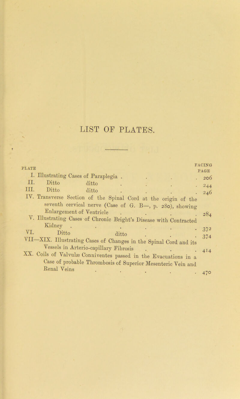 LIST OF PLATES. PLATE I. Illustrating Cases of Paraplegia . II. Ditto ditto III. Ditto ditto . Tiansverse Section of the Spinal Cord at the origin of the seventh cervical nerve (Case of G. B—, p. 280), showing Enlargement of Ventricle Ululating Cases of Chronic Bright’s Disease with Contracted Kidney Ditto ditto VII—XIX. Illustrating Cases of Changes in the Spinal Cord and its Vessels in Arterio-capillary Fibrosis XX. Coils of Valvulae Conniventes passed in the Evacuations in a Case of probable Thrombosis of Superior Mesenteric Vein and Renal Veins FACING PAGE . 206 ■ 244 246 V. VI. 284 372 374 414 • 47°