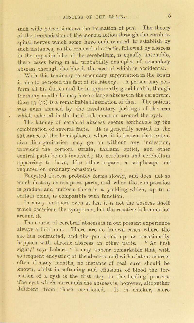 such wide perversions as the formation of pus. The theory of the transmission of the morbid action through the cerebro- spinal nerves which some have endeavoui*ed to establish by such instances, as the removal of a testis, followed by abscess in the opposite lobe of the cerebellum, is equally untenable, these cases being in all probability examples of secondary abscess through the blood, the seat of which is accidental. With this tendency to secondary suppuration in the brain is also to be noted the fact of its latency. A person may per- form all his duties and be in apparently good health, though for many months he may have a large abscess in the cerebrum. Case 13 (37) is a remarkable illustration of this. The patient was even amused by the involuntary jerkings of the arm which ushered in the fatal inflammation around the cyst. The latency of cerebral abscess seems explicable by the combination of several facts. It is generally seated in the substance of the hemispheres, where it is known that exten- sive disorganisation may go on without any indication, provided the corpora striata, thalami optici, and other central parts be not involved; the cerebrum and cerebellum appearing to have, like other organs, a surplusage not required on ordinary occasions. Encysted abscess probably forms slowly, and does not so much destroy as compress parts, and when the compression is gradual and uniform there is a yielding which, up to a certain point, is compatible with function. In many instances even at last it is not the abscess itself which occasions the symptoms, but the reactive inflammation around it. The course of cerebral abscess is in our present experience always a fatal one. There are no known cases where the sac has contracted, and the pus dried up, as occasionally happens with chronic abscess in other parts. “ At first sight/’ says Lebert, “ it may appear remarkable that, with so frequent encysting of the abscess, and with a latent course, often of many months, no instance of real cure should be known, whilst in softening and effusions of blood the for- mation of a cyst is the first step in the healing process. The cyst which smrounds the abscess is, however, altogether different from those mentioned. It is thicker, more