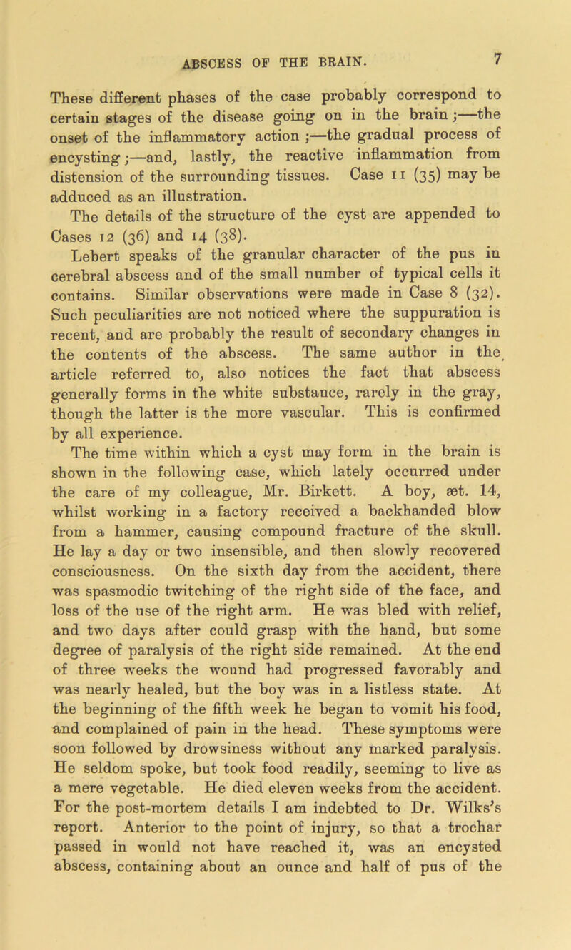 These different phases of the case probably correspond to certain stages of the disease going on in the brain; the onset of the inflammatory action ;—the gradual process of encysting;—and, lastly, the reactive inflammation from distension of the surrounding tissues. Case 11 (35) may be adduced as an illustration. The details of the structure of the cyst are appended to Cases 12 (36) and 14 (38). Lebert speaks of the granular character of the pus in cerebral abscess and of the small number of typical cells it contains. Similar observations were made in Case 8 (32). Such peculiarities are not noticed where the suppuration is recent, and are probably the result of secondary changes in the contents of the abscess. The same author in the article referred to, also notices the fact that abscess generally forms in the white substance, rarely in the gray, though the latter is the more vascular. This is confirmed by all experience. The time within which a cyst may form in the brain is shown in the following case, which lately occurred under the care of my colleague, Mr. Birkett. A boy, set. 14, whilst working in a factory received a backhanded blow from a hammer, causing compound fracture of the skull. He lay a day or two insensible, and then slowly recovered consciousness. On the sixth day from the accident, there was spasmodic twitching of the right side of the face, and loss of the use of the right arm. He was bled with relief, and two days after could grasp with the hand, but some degree of paralysis of the right side remained. At the end of three weeks the wound had progressed favorably and was nearly healed, but the boy was in a listless state. At the beginning of the fifth week he began to vomit his food, and complained of pain in the head. These symptoms were soon followed by drowsiness without any marked paralysis. He seldom spoke, but took food readily, seeming to live as a mere vegetable. He died eleven weeks from the accident. For the post-mortem details I am indebted to Dr. Wilks's report. Anterior to the point of injury, so that a trochar passed in would not have reached it, was an encysted abscess, containing about an ounce and half of pus of the