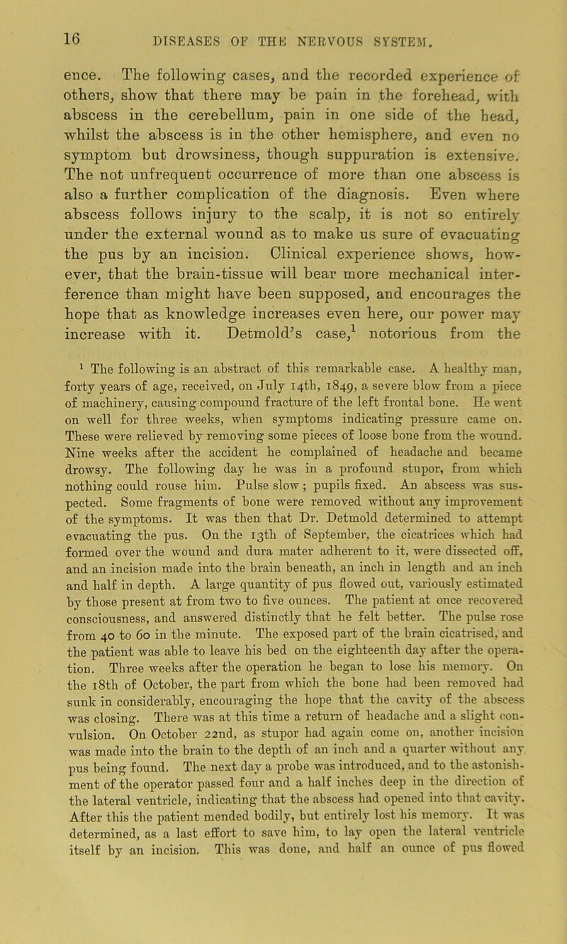 ence. The following cases, and the recorded experience of: others, show that there may be pain in the forehead, with abscess in the cerebellum, pain in one side of the head, whilst the abscess is in the other hemisphere, and even no symptom but drowsiness, though suppuration is extensive. The not unfrequent occurrence of more than one abscess is also a further complication of the diagnosis. Even where abscess follows injury to the scalp, it is not so entirely under the external wound as to make us sure of evacuating the pus by an incision. Clinical experience shows, how- ever, that the brain-tissue will bear more mechanical inter- ference than might have been supposed, and encourages the hope that as knowledge increases even here, our power may increase -with it. Detmold’s case,1 notorious from the 1 The following is an abstract of this remarkable case. A healthy man, forty years of age, received, on July 14th, 1849, a severe blow from a piece of machinery, causing compound fracture of the left frontal bone. He went on well for three weeks, when symptoms indicating pressure came on. These were relieved by removing some pieces of loose bone from the wound. Nine weeks after the accident he complained of headache and became drowsy. The following day he was in a profound stupor, from which nothing could rouse him. Pulse slow; pupils fixed. An abscess was sus- pected. Some fragments of hone were removed without any improvement of the symptoms. It was then that Dr. Detmold determined to attempt evacuating the pus. On the 13th of September, the cicatrices which had formed over the wound and dura mater adherent to it, were dissected off, and an incision made into the brain beneath, an inch in length and an inch and half in depth. A large quantity of pus flowed out, variously estimated by those present at from two to five ounces. The patient at once recovered consciousness, and answered distinctly that he felt better. The pulse rose from 40 to 60 in the minute. The exposed part of the brain cicatrised, and the patient was able to leave his bed on the eighteenth day after the opera- tion. Three weeks after the operation he began to lose his memory. On the 18th of October, the part from which the hone had been removed had sunk in considerably, encouraging the hope that the cavity of the abscess was closing. There was at this time a return of headache and a slight con- vulsion. On October 22nd, as stupor had again come on, another incision was made into the brain to the depth of an inch and a quarter without any pus being found. The next day a probe was introduced, and to the astonish- ment of the operator passed four and a half inches deep in the direction of the lateral ventricle, indicating that the abscess had opened into that cavity. After this the patient mended bodily, but entirely lost his memory. It was determined, as a last effort to save him, to lay open the lateral ventricle itself by an incision. This was done, and half an ounce of pus flowed