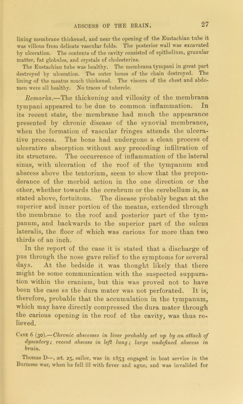 lining membrane thickened, and near the opening of the Eustachian tube it was villous from delicate vascular folds. The posterior wall was excavated by ulceration. The contents of the cavity consisted of epithelium, granular matter, fat globules, and crystals of cholesterine. The Eustachian tube was healthy. The membrana tympani in great part destroyed by ulceration. The outer bones of the chain destroyed. The lining of the meatus much thickened. The viscera of the chest and abdo- men were all healthy. No traces of tubercle. Remarks.—The thickening- and villosity of the membrana tympani appeared to be due to common inflammation. In its recent state, the membrane had much the appearance presented by chronic disease of the synovial membranes, when the formation of vascular fring’es attends the ulcera- tive process. The bone had undergone a clean process of ulcerative absorption without any preceding infiltration of its structure. The occurrence of inflammation of the lateral sinus, with ulceration of the roof of the tympanum and abscess above the tentorium, seem to show that the prepon- derance of the morbid action in the one direction or the other, whether towards the cerebrum or the cerebellum is, as stated above, fortuitous. The disease probably began at the superior and inner portion of the meatus, extended through the membrane to the roof and posterior part of the tym- panum, and backwards to the superior part of the sulcus lateralis, the floor of which was carious for more than two thirds of an inch. In the report of the case it is stated that a discharge of pus through the nose gave relief to the symptoms for several days. At the bedside it was thought likely that there might be some communication with the suspected suppura- tion within the cranium, but this was proved not to have been the case as the dura mater was not perforated. It is, therefore, probable that the accumulation in the tympanum, which may have directly compressed the dura mater through the carious opening in the roof of the cavity, was thus re- lieved. Case 6 (30).— Chronic abscesses in liver probably set up by an attach of dysentery; recent abscess in left lung; large undefined abscess in brain. Thomas D—, set. 25, sailor, was in 1853 engaged in boat service in the Burmese war, when he fell ill with fever and ague, and was invalided for