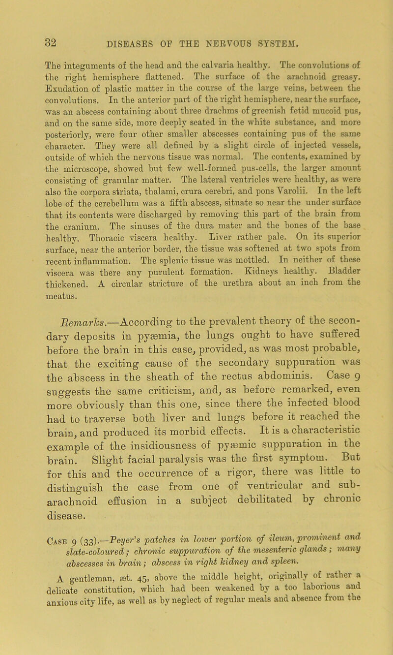 The integuments of the head and the calvaria healthy. The convolutions of the right hemisphere flattened. The surface of the arachnoid greasy. Exudation of plastic matter in the course of the large veins, between the convolutions. In the anterior part of the right hemisphere, near the surface, was an abscess containing about three drachms of greenish fetid mucoid pus, and on the same side, more deeply seated in the white substance, and more posteriorly, were four other smaller abscesses containing pus of the same character. They were all defined by a slight circle of injected vessels, outside of which the nervous tissue was normal. The contents, examined by the microscope, showed but few well-formed pus-cells, the larger amount consisting of granular matter. The lateral ventricles were healthy, as were also the corpora striata, thalami, crura cerebri, and pons Varolii. In the left lobe of the cerebellum was a fifth abscess, situate so near the under surface that its contents were discharged by removing this part of the brain from the cranium. The sinuses of the dura mater and the bones of the base healthy. Thoracic viscera healthy. Liver rather pale. On its superior surface, near the anterior border, the tissue was softened at two spots from recent inflammation. The splenic tissue was mottled. In neither of these viscera was there any purulent formation. Kidneys healthy. Bladder thickened. A circular stricture of the urethra about an inch from the meatus. Remarks.—According to the prevalent theory of the secon- dary deposits in pyaemia, the lungs ought to have suffered before the brain in this case, provided, as was most probable, that the exciting cause of the secondary suppuration was the abscess in the sheath of the rectus abdominis. Case 9 suggests the same criticism, and, as before remarked, even more obviously than this one, since there the infected blood had to traverse both liver and lungs before it reached the brain, and produced its morbid effects. It is a characteristic example of the insidiousness of pymmic suppuration in the brain. Slight facial paralysis was the first symptom. But for this and the occurrence of a rigor, there was little to distinguish the case from one of ventricular and sub- arachnoid effusion in a subject debilitated by chronic disease. Case 9 (33).—Peyers patches in lower portion of ileum, prominent and slate-coloured ; chronic suppuration of the mesenteric glands ; many abscesses in hrciin; abscess in right kidney and spleen. A gentleman, set. 45, above tbe middle height, originally of rather a delicate constitution, which had been weakened by a too laborious and anxious city life, as well as by neglect of regular meals and absence from the