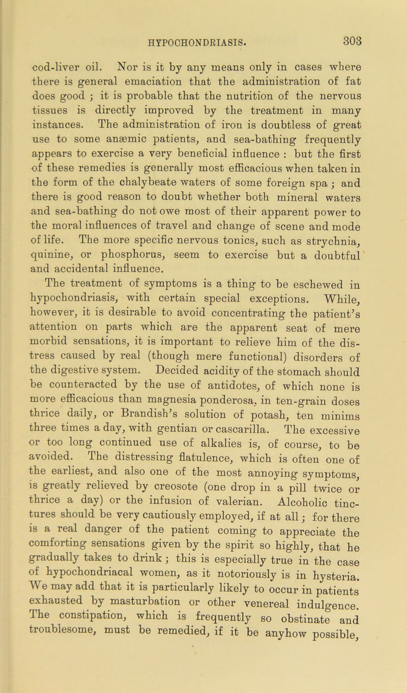 cod-liver oil. Nor is it by any means only in cases where there is general emaciation that the administration of fat does good ; it is probable that the nutrition of tlie nervous tissues is directly improved by the treatment in many instances. The administration of iron is doubtless of great use to some antemic patients, and sea-bathing frequently appears to exercise a very beneficial influence : but the first of these remedies is generally most efficacious when taken in the form of the chalybeate waters of some foreign spa ; and there is good reason to doubt whether both mineral waters and sea-bathing do not owe most of their apparent power to the moral influences of travel and change of scene and mode of life. The more specific nervous tonics, such as strychnia, quinine, or phosphorus, seem to exercise but a doubtful and accidental influence. The treatment of symptoms is a thing to be eschewed in hypochondriasis, with certain special exceptions. While, however, it is desirable to avoid concentrating the patient’s attention on parts which are the apparent seat of mere morbid sensations, it is important to relieve him of the dis- tress caused by real (though mere functional) disorders of the digestive system. Decided acidity of the stomach should be counteracted by the use of antidotes, of which none is more efficacious than magnesia ponderosa, in ten-grain doses thrice daily, or Brandish’s solution of potash, ten minims three times a day, with gentian or cascarilla. The excessive or too long continued use of alkalies is, of course, to be avoided. The distressing flatulence, which is often one of the earliest, and also one of the most annoying symptoms, is greatly relieved by creosote (one drop in a pill twice or thrice a day) or the infusion of valerian. Alcoholic tinc- tures should be very cautiously employed, if at all; for there is a real danger of the patient coming to appreciate the comforting sensations given by the spirit so highly, that he gradually takes to drink; this is especially true in the case of hypochondriacal women, as it notoriously is in hysteria. A\ e may add that it is particularly likely to occur in patients exhausted by masturbation or other venereal indulgence. The constipation, which is frequently so obstinate and troublesome, must be remedied, if it be anyhow possible,