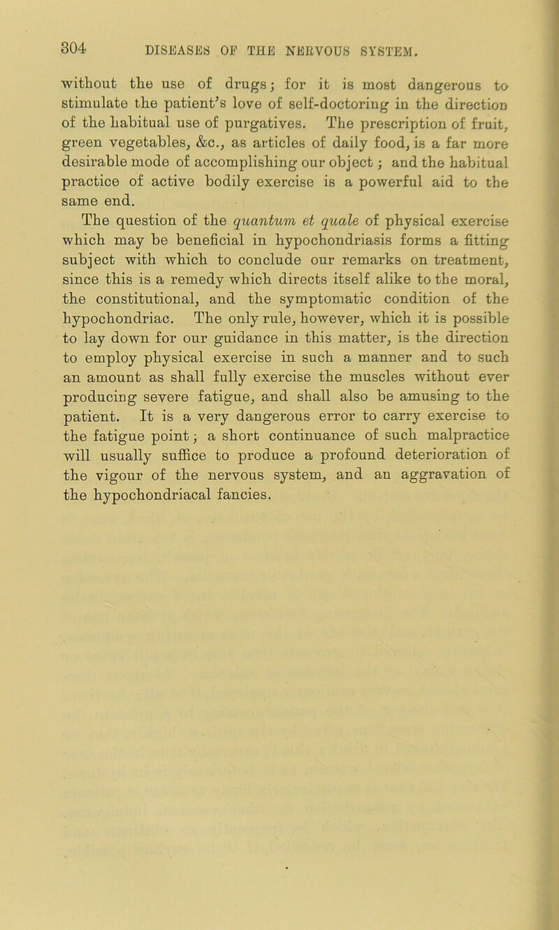 without the use of drugs; for it is most dangerous to stimulate the patient’s love of self-doctoring in the direction of the habitual use of purgatives. The prescription of fruit, green vegetables, &c., as articles of daily food, is a far more desirable mode of accomplishing our object; and the habitual practice of active bodily exercise is a powerful aid to the same end. The question of the quantum et quale of physical exercise which may be beneficial in hypochondriasis forms a fitting subject with which to conclude our remarks on treatment, since this is a remedy which directs itself alike to the moral, the constitutional, and the symptomatic condition of the hypochondriac. The only rule, however, which it is possible to lay down for our guidance in this matter, is the direction to employ physical exercise in such a manner and to such an amount as shall fully exercise the muscles without ever producing severe fatigue, and shall also be amusing to the patient. It is a very dangerous error to carry exercise to the fatigue point; a short continuance of such malpractice will usually suffice to produce a profound deterioration of the vigour of the nervous system, and an aggravation of the hypochondriacal fancies.