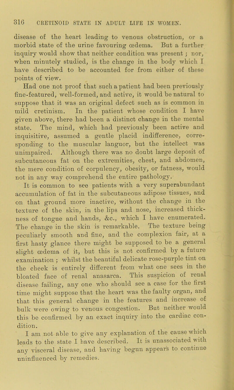 disease of the heart leading to venous obstruction, or a morbid state of the urine favouring oedema. But a further inquiry would show that neither condition was present ; nor, when minutely studied, is the change in the body which I have described to be accounted for from either of these points of view. Had one not pi'oof that such a patient had been previously fine-featured, well-formed, and active, it would be natural to suppose that it was an original defect such as is common in mild cretinism. In the patient whose condition I have given above, there had been a distinct change in the mental state. The mind, which had previously been active and inquisitive, assumed a gentle placid indifference, corre- sponding to the muscular languor, but the intellect was unimpaired. Although there was no doubt large deposit of subcutaneous fat on the extremities, chest, and abdomen, the mere condition of corpulency, obesity, or fatness, would not in any way comprehend the entire pathology. It is common to see patients with a very superabundant accumulation of fat in the subcutaneous adipose tissues, and on that gi’ound more inactive, without the change in the texture of the shin, in the lips and nose, increased thick- ness of tongue and hands, &c., which I have enumerated. The change in the skin is remarkable. The texture being peculiarly smooth and fine, and the complexion fair, at a first hasty glance there might be supposed to be a general slight oedema of it, but this is not confirmed by a future examination ; whilst the beautiful delicate rose-purple tint on the cheek is entirely different from what one sees in the bloated face of renal anasarca. This suspicion of renal disease failing, any one who should see a case for the first time might suppose that the heart was the faulty organ, and that this general change in the features and increase of bulk were owing1 to venous congestion. But neither would this be confirmed by an exact inquiry into the cardiac con- dition. I am not able to give any explanation of the cause which leads to the state I have described. It is unassociated with any visceral disease, and having begun appearh to continue uninfluenced by remedies.