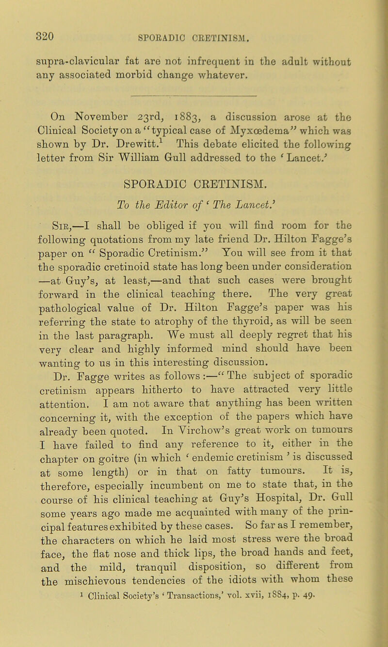 supra-clavicular fat are not infrequent in the adult without any associated moi'bid change whatever. On November 23rd, 1883, a discussion arose at the Clinical Society on a “typical case of Myxcedema” which was shown by Dr. Drewitt.1 This debate elicited the following letter from Sir William Gull addressed to the 1 Lancet/ SPORADIC CRETINISM. To the Editor of ‘ The Lancet.’ Sir,—I shall be obliged if you will find room for the following quotations from my late friend Dr. Hilton Fagge’s paper on “ Sporadic Cretinism.” You will see from it that the sporadic cretinoid state has long been under consideration —at Guy’s, at least,—and that such cases were brought forward in the clinical teaching there. The very great pathological value of Dr. Hilton Fagge’s paper was his referring the state to atrophy of the thyroid, as will be seen in the last paragraph. We must all deeply regret that his very clear and highly informed mind should have been wanting to us in this interesting discussion. Dr. Fagge writes as follows:—“The subject of sporadic cretinism appears hitherto to have attracted very little attention. I am not aware that anything has been written concerning it, with the exception of the papers which have already been quoted. In Virchow’s great work on tumours I have failed to find any reference to it, either in the chapter on goitre (in which ‘ endemic cretinism ’ is discussed at some length) or in that on fatty tumours. It is, therefore, especially incumbent on me to state that, in the course of his clinical teaching at Guy’s Hospital, Dr. Gull some years ago made me acquainted with many of the prin- cipal features exhibited by these cases. So far as I remember, the characters on which he laid most stress were the broad face, the flat nose and thick lips, the broad hands and feet, and the mild, tranquil disposition, so different from the mischievous tendencies of the idiots with whom these 1 Clinical Society’s ‘ Transactions,’ vol. xvii, 1SS4, p. 49.