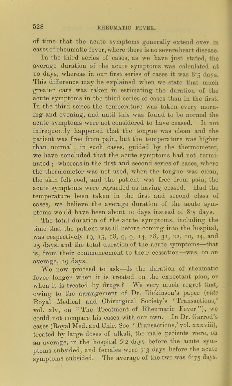 of time that the acute symptoms generally extend over in cases of rheumatic fever, where there is no severe heart disease. In the third series of cases, as we have just stated, the average duration of the acute symptoms was calculated at ro days, whereas in our first series of cases it was 8*5 days. This diffei’ence may be explained when we state that much greater care was taken in estimating the duration of the acute symptoms in the third series of cases than in the first. In the third series the temperature was taken every morn- ing and evening, and until this was found to be normal the acute symptoms were not considered to have ceased. It not infrequently happened that the tongue was clean and the patient was free from pain, but the temperature was higher than normal; in such cases, guided by the thermometer, we have concluded that the acute symptoms had not termi- nated ; whereas in the first and second series of cases, where the thermometer was not used, when the tongue was clean, the skin felt cool, and the patient was free from pain, the acute symptoms were regarded as having ceased. Had the temperature been taken in the first and second class of cases, we believe the average duration of the acute sym- ptoms would have been about 10 days instead of 87 days. The total duration of the acute symptoms, including the time that the patient was ill before coming into the hospital, was respectively 19, 15, 18, 9, 9, 14, 28, 31, 22, 10, 24, and 25 days, and the total duration of the acute symptoms—that is, from their commencement to their cessation—was, on an average, 19 days. We now proceed to ask—Is the duration of rheumatic fever longer when it is treated on the expectant plan, or when it is treated by drugs ? We very much regret that, owing to the arrangement of Dr. Dickinson's paper (vide Royal Medical and Chirurgical Society's f Transactions/ vol. xlv, on “The Treatment of Rheumatic Fever), we could not compare his cases with our own. In Dr. Gar rod’s cases (Royal Med. and Chir. Soc. f Transactions/ vol. xxxviii), treated by large doses of alkali, the male patients were, on an average, in the hospital 6‘2 days before the acute sym- ptoms subsided, and females were 7-3 days before the acute symptoms subsided. The average of the two was 675 days.