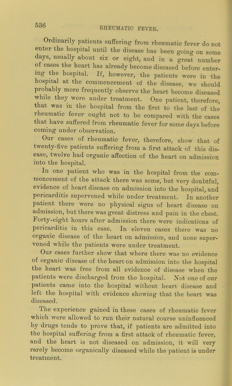 RHEUMATIC FEVER. Ordinarily patients suffering from rheumatic fever do not enter the hospital until the disease has been going on some days, usually about six or eight, and in a great number of cases the heart has already become diseased before enter- ing the hospital. If, however, the patients were in the hospital at the commencement of the disease, we should probably more frequently observe the heart become diseased while they were under treatment. One patient, therefore, that was in the hospital from the first to the last of the rheumatic fever ought not to be compared with the cases that have suffered from rheumatic fever for some days before coming under observation. Our cases of rheumatic fever, therefore, show that of twenty-five patients suffering from a first attack of this dis- ease, twelve had organic affection of the heart on admission into the hospital. In one patient who was in the hospital from the com- mencement of the attack there was some, but very doubtful, evidence of heart disease on admission into the hospital, and pericarditis supervened while under treatment. In another patient there were no physical signs of heart disease on admission, but there was great distress and pain in the chest. Forty-eight hours after admission there were indications of pericarditis in this case. In eleven cases there was no organic disease of the heart on admission, and none super- vened while the patients were under treatment. Our cases further show that where there was no evidence of organic disease of the heart on admission into the hospital the heart was free from all evidence of disease when the patients were discharged from the hospital. Not one of our patients came into the hospital without heart disease and left the hospital with evidence showing that the heart was diseased. The experience gained in these cases of rheumatic fever which were allowed to run their natural course uninfluenced by drugs tends to prove that, if patients are admitted into the hospital suffering from a first attack of rheumatic fever, and the heart is not diseased on admission, it will very rarely become organically diseased while the patient is under treatment.