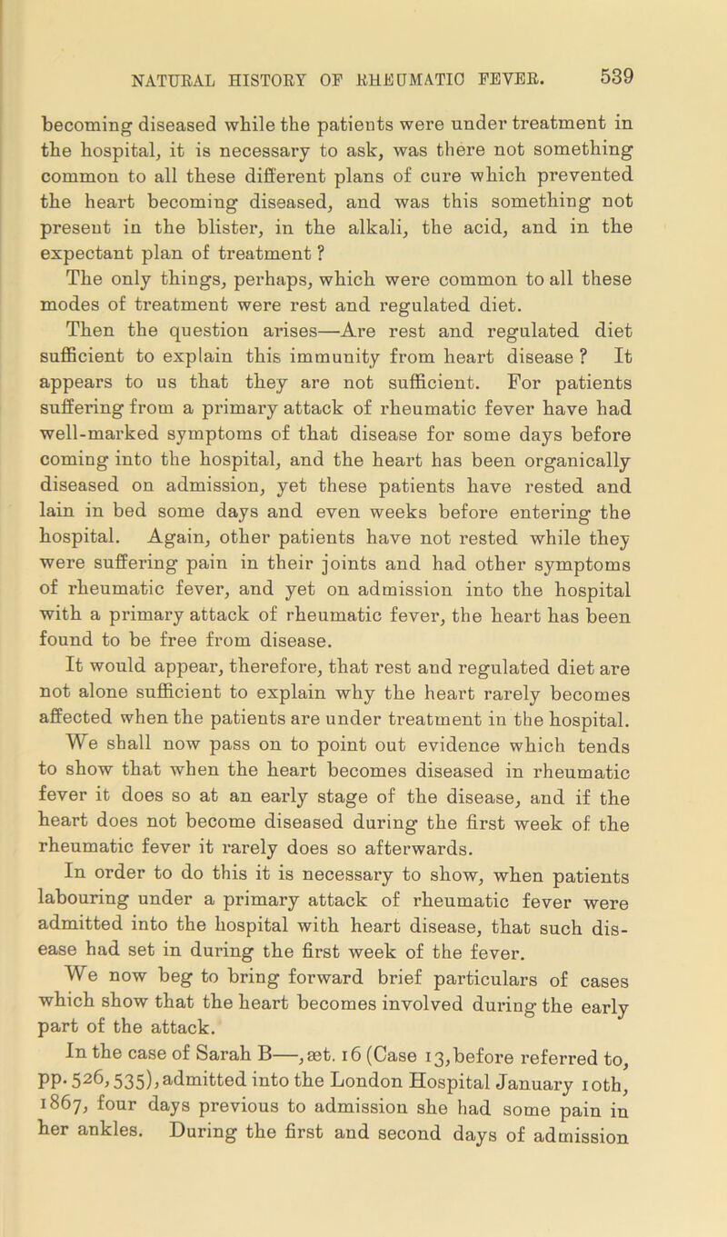 becoming diseased while the patients were under treatment in the hospital, it is necessary to ask, was there not something common to all these different plans of cure which prevented the heart becoming diseased, and was this something not present in the blister, in the alkali, the acid, and in the expectant plan of treatment ? The only things, perhaps, which were common to all these modes of treatment were rest and regulated diet. Then the question ai-ises—Are rest and regulated diet sufficient to explain this immunity from heart disease ? It appears to us that they are not sufficient. For patients suffering from a primary attack of rheumatic fever have had well-marked symptoms of that disease for some days before coming into the hospital, and the heart has been organically diseased on admission, yet these patients have rested and lain in bed some days and even weeks before entering the hospital. Again, other patients have not rested while they were suffering pain in their joints and had other symptoms of rheumatic fever, and yet on admission into the hospital with a primary attack of rheumatic fever, the heart has been found to be free from disease. It would appear, therefore, that rest and regulated diet are not alone sufficient to explain why the heart rarely becomes affected when the patients are under treatment in the hospital. We shall now pass on to point out evidence which tends to show that when the heart becomes diseased in rheumatic fever it does so at an early stage of the disease, and if the heart does not become diseased during the first week of the rheumatic fever it rarely does so afterwards. In order to do this it is necessary to show, when patients labouring under a primary attack of rheumatic fever were admitted into the hospital with heart disease, that such dis- ease had set in during the first week of the fever. We now beg to bring forward brief particulars of cases which show that the heart becomes involved during the early part of the attack. In the case of &arah B—, set. 16 (Case 13,before referred to, pp. 526,535)3 admitted into the London Hospital January 1 oth, 1867, four days previous to admission she had some pain in her ankles. During the first and second days of admission