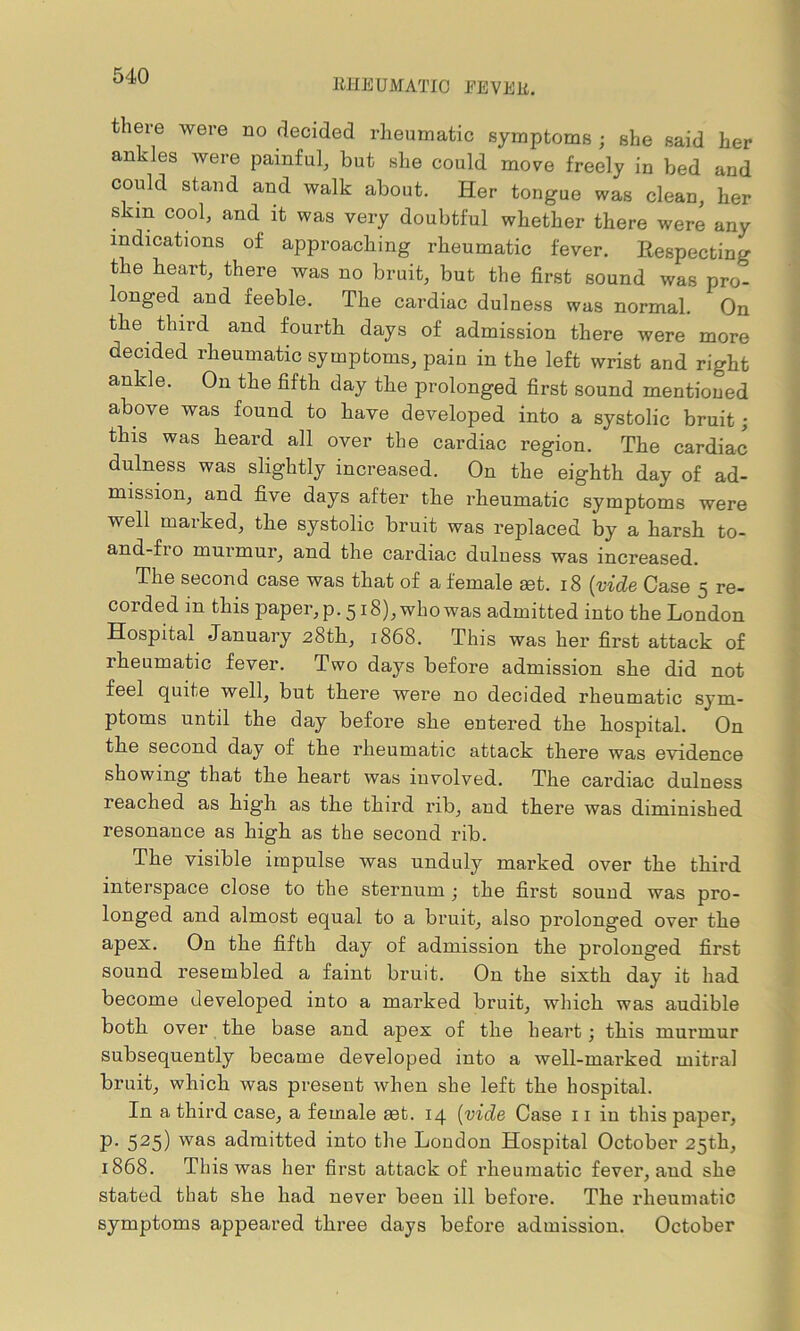 RHEUMATIC FEVER. there were no decided rheumatic symptoms ; she said her ankles were painful, but she could move freely in bed and could stand and walk about. Her tongue was clean, her skm cool, and it was very doubtful whether there were any indications of approaching rheumatic fever. Respecting the heart, there was no bruit, but the first sound was pro- longed and feeble. The cardiac dulness was normal. On the third and fourth days of admission there were more decided rheumatic symptoms, pain in the left wrist and right ankle. On the fifth day the prolonged first sound mentioned above was found to have developed into a systolic bruit; this was heard all over the cardiac region. The cardiac dulness was slightly increased. On the eighth day of ad- mission, and five days after the rheumatic symptoms were well marked, the systolic bruit was replaced by a harsh to- and-fio murmur, and the cardiac dulness was increased. The second case was that of a female get. 18 (vide Case 5 re- corded in this paper, p. 518), who was admitted into the London Hospital -January 28th, 1868. This was her first attack of rheumatic fever. Two days before admission she did not feel quite well, but there were no decided rheumatic sym- ptoms until the day before she entered the hospital. On the second day of the rheumatic attack there was evidence showing that the heart was involved. The cardiac dulness reached as high as the third rib, and there was diminished resonance as high as the second rib. The visible impulse was unduly marked over the third interspace close to the sternum ; the first sound was pro- longed and almost equal to a bruit, also prolonged over the apex. On the fifth day of admission the prolonged first sound resembled a faint bruit. Ou the sixth day it had become developed into a marked bruit, which was audible both over the base and apex of the heart; this murmur subsequently became developed into a well-marked mitral bruit, which was present when she left the hospital. In a third case, a female get. 14 (vide Case 11 in this paper, p. 525) was admitted into the London Hospital October 25th, 1868. This was her first attack of rheumatic fever, and she stated that she had never been ill before. The rheumatic symptoms appeared three days before admission. October