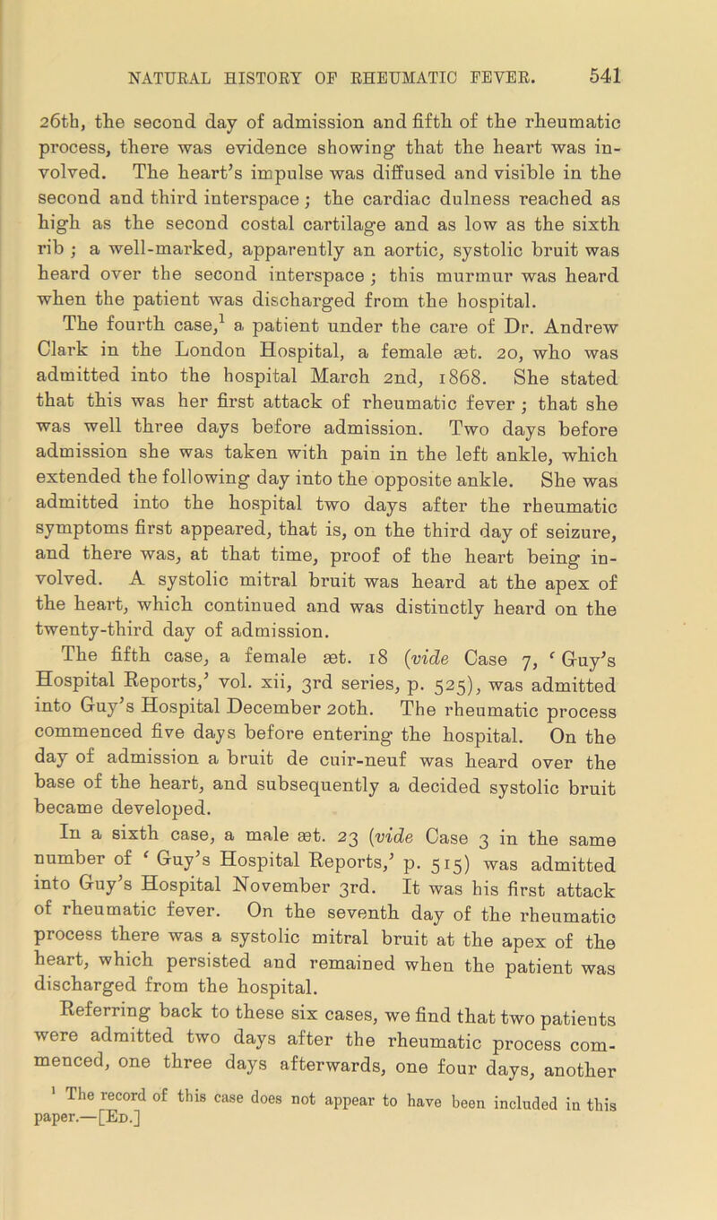26th, the second day of admission and fifth of the rheumatic process, there was evidence showing that the heart was in- volved. The heart’s impulse was diffused and visible in the second and third interspace ; the cardiac dulness reached as high as the second costal cartilage and as low as the sixth rib ; a well-marked, apparently an aortic, systolic bruit was heard over the second interspace ; this murmur was heard when the patient was discharged from the hospital. The fourth case,1 a patient under the care of Dr. Andrew Clark in the London Hospital, a female ast. 20, who was admitted into the hospital March 2nd, 1868. She stated that this was her first attack of rheumatic fever ; that she was well three days before admission. Two days before admission she was taken with pain in the left ankle, which extended the following day into the opposite ankle. She was admitted into the hospital two days after the rheumatic symptoms first appeared, that is, on the third day of seizure, and there was, at that time, proof of the heart being in- volved. A systolic mitral bruit was heard at the apex of the heart, which continued and was distinctly heard on the twenty-third day of admission. The fifth case, a female set. 18 (vide Case 7, e Guy’s Hospital Reports,’ vol. xii, 3rd series, p. 525), was admitted into Guy s Hospital December 20th. The rheumatic process commenced five days before entering the hospital. On the day of admission a bruit de cuir-neuf was heard over the base of the heart, and subsequently a decided systolic bruit became developed. In a sixth case, a male set. 23 (vide Case 3 in the same number of ‘ Guy’s Hospital Reports,’ p. 515) was admitted into Guy’s Hospital November 3rd. It was his first attack of rheumatic fever. On the seventh day of the rheumatic process there was a systolic mitral bruit at the apex of the heart, which persisted and remained when the patient was discharged from the hospital. Referring back to these six cases, we find that two patients were admitted two days after the rheumatic process com- menced, one three days afterwards, one four days, another 1 The record of this case does not appear to have been included in this paper.—[Ed.]