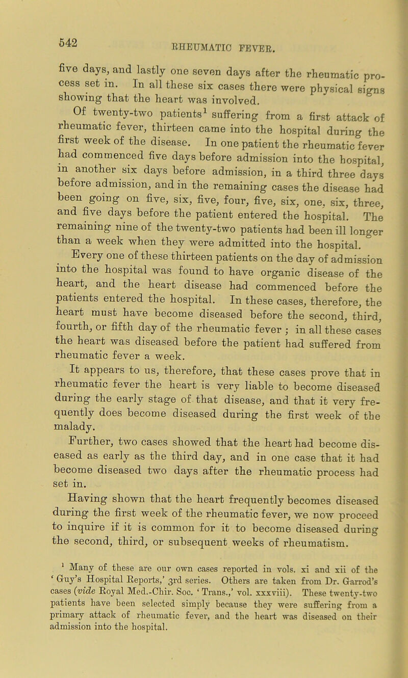 RHEUMATIC FEVER. five days, and lastly one seven days after the rheumatic pro- cess set in. In all these six cases there were physical signs showing that the heart was involved. Of twenty-two patients1 * * * * * suffering from a first attack of rheumatic fever, thirteen came into the hospital during the first week of the disease. In one patient the rheumatic fever had commenced five days before admission into the hospital, in another six days before admission, in a third three days before admission, and in the remaining cases the disease had been going on five, six, five, four, five, six, one, six, three, and five days before the patient entered the hospital. The remaining nine of the twenty-two patients had been ill longer than a week when they were admitted into the hospital. Every one of these thirteen patients on the day of admission into the hospital was found to have organic disease of the heart, and the heart disease had commenced before the patients entered the hospital. In these cases, therefore, the heart must have become diseased before the second, third, fourth, or fifth day of the rheumatic fever ; in all these cases the heart was diseased before the patient had suffered from rheumatic fever a week. It appears to us, therefore, that these cases prove that in rheumatic fever the heart is very liable to become diseased during the early stage of that disease, and that it very fre- quently does become diseased during the first week of the malady. Further, two cases showed that the heart had become dis- eased as early as the third day, and in one case that it had become diseased two days after the rheumatic process had set in. Having shown that the heart frequently becomes diseased during the first week of the rheumatic fever, we now proceed to inquire if it is common for it to become diseased during the second, third, or subsequent weeks of rheumatism. 1 Many of these are our own cases reported in vols. xi and xii of the ‘ Guy 8 Hospital Reports,’ 3rd series. Others are taken from Dr. Garrod’s cases (vide Royal Med.-Chir. Soc. ‘ Trans.,’ vol. xxxviii). These twenty-two patients have been selected simply because they were suffering from a primary attack of rheumatic fever, and the heart was diseased on their admission into the hospital.