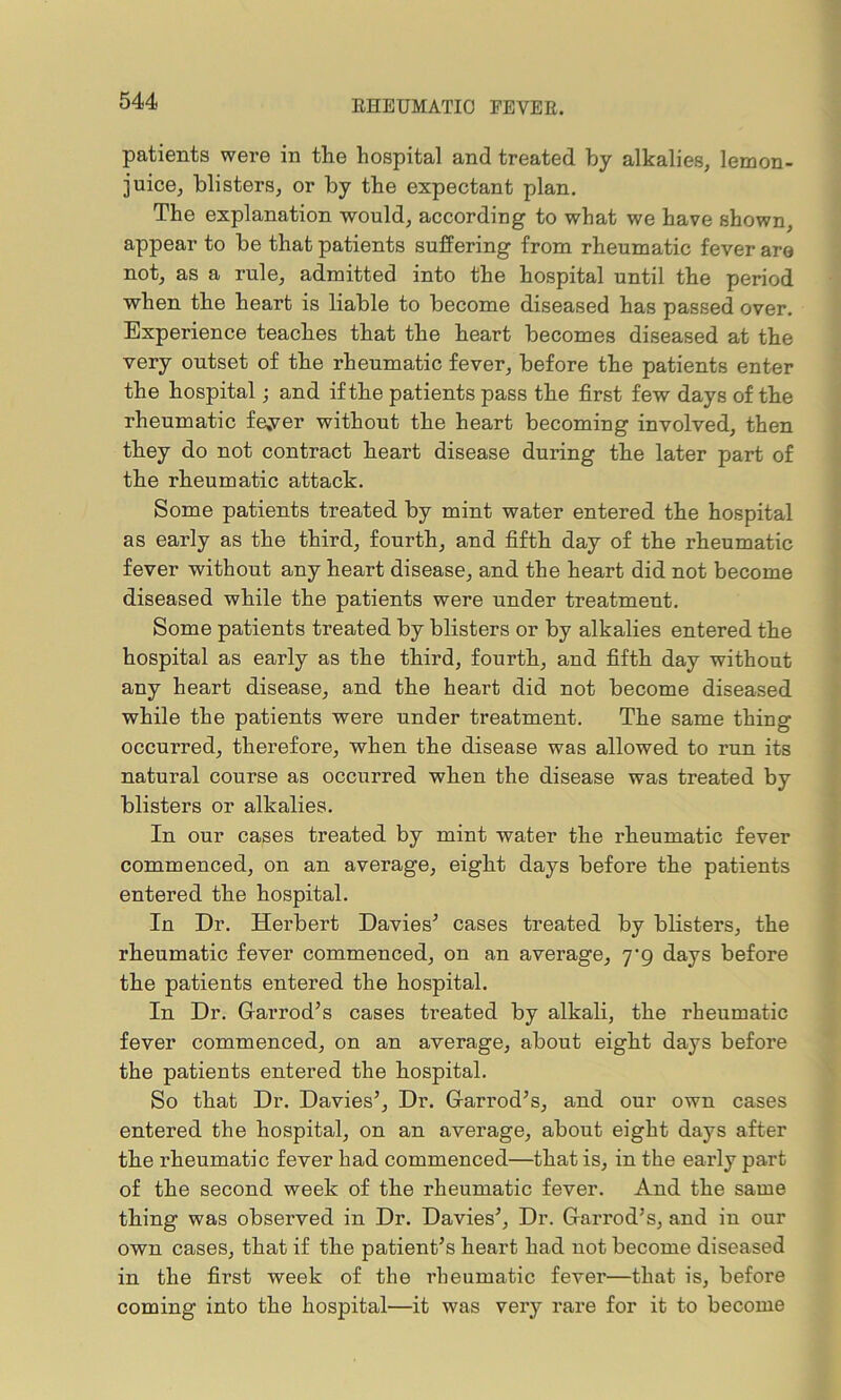 RHEUMATIC FEVER. patients were in tlie hospital and treated by alkalies, lemon- juice, blisters, or by the expectant plan. The explanation would, according to what we have shown, appear to be that patients suffering from rheumatic fever are not, as a rule, admitted into the hospital until the period when the heart is liable to become diseased has passed over. Experience teaches that the heart becomes diseased at the very outset of the rheumatic fever, before the patients enter the hospital; and if the patients pass the first few days of the rheumatic fe,ver without the heart becoming involved, then they do not contract heart disease during the later part of the rheumatic attack. Some patients treated by mint water entered the hospital as early as the third, fourth, and fifth day of the rheumatic fever without any heart disease, and the heart did not become diseased while the patients were under treatment. Some patients treated by blisters or by alkalies entered the hospital as early as the third, fourth, and fifth day without any heart disease, and the heart did not become diseased while the patients were under treatment. The same thing occurred, therefore, when the disease was allowed to run its natural course as occurred when the disease was treated by blisters or alkalies. In our cases treated by mint water the rheumatic fever commenced, on an average, eight days before the patients entered the hospital. In Dr. Herbert Davies’ cases treated by blisters, the rheumatic fever commenced, on an average, yg days before the patients entered the hospital. In Dr. Garrod’s cases treated by alkali, the rheumatic fever commenced, on an average, about eight days before the patients entered the hospital. So that Dr. Davies’, Dr. Garrod’s, and our own cases entered the hospital, on an average, about eight days after the rheumatic fever had commenced—that is, in the early part of the second week of the rheumatic fever. And the same thing was observed in Dr. Davies’, Dr. Garrod’s, and in our own cases, that if the patient’s heart had not become diseased in the first week of the rheumatic fever—that is, before coming into the hospital—it was very rare for it to become