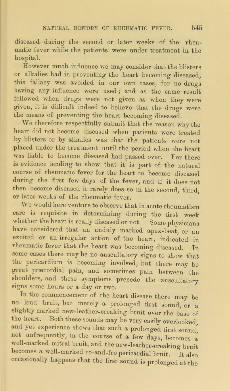diseased during the second or later weeks of the rheu- matic fever while the patients were under treatment in the hospital. However much influence we may consider that the blisters or alkalies had in preventing the heart becoming diseased, this fallacy was avoided in our own cases, for no drugs having any influence were used; and as the same result followed when drugs were not given as when they were given, it is difficult indeed to believe that the drugs were the means of preventing1 the heart becoming diseased. We therefore respectfully submit that the reason why the heart did not become diseased when patients were treated by blisters or by alkalies was that the patients were not placed under the treatment until the period when the heart was liable to become diseased had passed over. For there is evidence tending to show that it is part of the natural course of rheumatic fever for the heart to become diseased during the first few days of the fever, and if it does not then become diseased it rarely does so in the second, third, or later weeks of the rheumatic fever. We would here venture to observe that in acute rheumatism care is requisite in determining during the first week whether the heart is really diseased or not. Some physicians have considered that an unduly marked apex-beat, or an excited or an irregular action of the heart, indicated in rheumatic fever that the heart was becoming diseased. In some cases there may be no auscultatory signs to show that the pericardium is becoming involved, but there may be great prscordial pain, and sometimes pain between the shoulders, and these symptoms precede the auscultatory signs some hours or a day or two. In the commencement of the heart disease there may be no loud bruit, but merely a prolonged first sound, or a slightly marked new-leather-creaking bruit over the base of the heart. Both these sounds may be very easily overlooked and yet experience shows that such a prolonged first sound' not unfrequently, in the course of a few days, becomes a well-marked mitral bruit, and the new-leather-creaking bruit becomes a well-marked to-and-fro pericardial bruit. It also occasionally happens that the first sound is prolonged at the