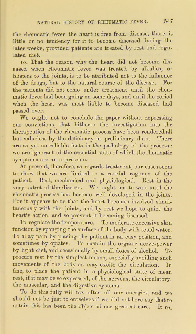the rheumatic fever the heart is free from disease, there is little or no tendency for it to become diseased during the later weeks, provided patients are treated by rest and regu- lated diet. io. That the reason why the heart did not become dis- eased when rheumatic fever was treated by alkalies, or blisters to the joints, is to be attributed not to the influence of the drugs, but to the natural course of the disease. For the patients did not come under treatment until the rheu- matic fever had been going on some days, and until the period when the heart was most liable to become diseased had passed over. We ought not to conclude the paper without expressing our convictions, that hitherto the investigation into the therapeutics of the rheumatic process have been rendered all but valueless by the deficiency in preliminary data. There are as yet no reliable facts in the pathology of the process : we are ignorant of the essential state of which the rheumatic symptoms are an expression. At present, therefore, as regards treatment, our cases seem to show that we are limited to a careful regimen of the patient. Rest, mechanical and physiological. Rest in the very outset of the disease. We ought not to wait until the rheumatic process has become well developed in the joints. For it appears to us that the heart becomes involved simul- taneously with the joints, and by rest we hope to quiet the heart’s actiou, and so prevent it becoming diseased. To regulate the temperature. To moderate excessive skin function by sponging the surface of the body with tepid water. To allay pain by placing the patient in an easy position, and sometimes by opiates. To sustain the organic nerve-power by light diet, and occasionally by small doses of alcohol. To procure rest by the simplest means, especially avoiding such movements of the body as may excite the circulation. In fine, to place the patient in a physiological state of mean rest, if it may be so expressed, of the nervous, the circulatory, the muscular, and the digestive systems. To do this fully will tax often all our energies, and we should not be just to ourselves if we did not here say that to attain this has been the object of our greatest care. It re.