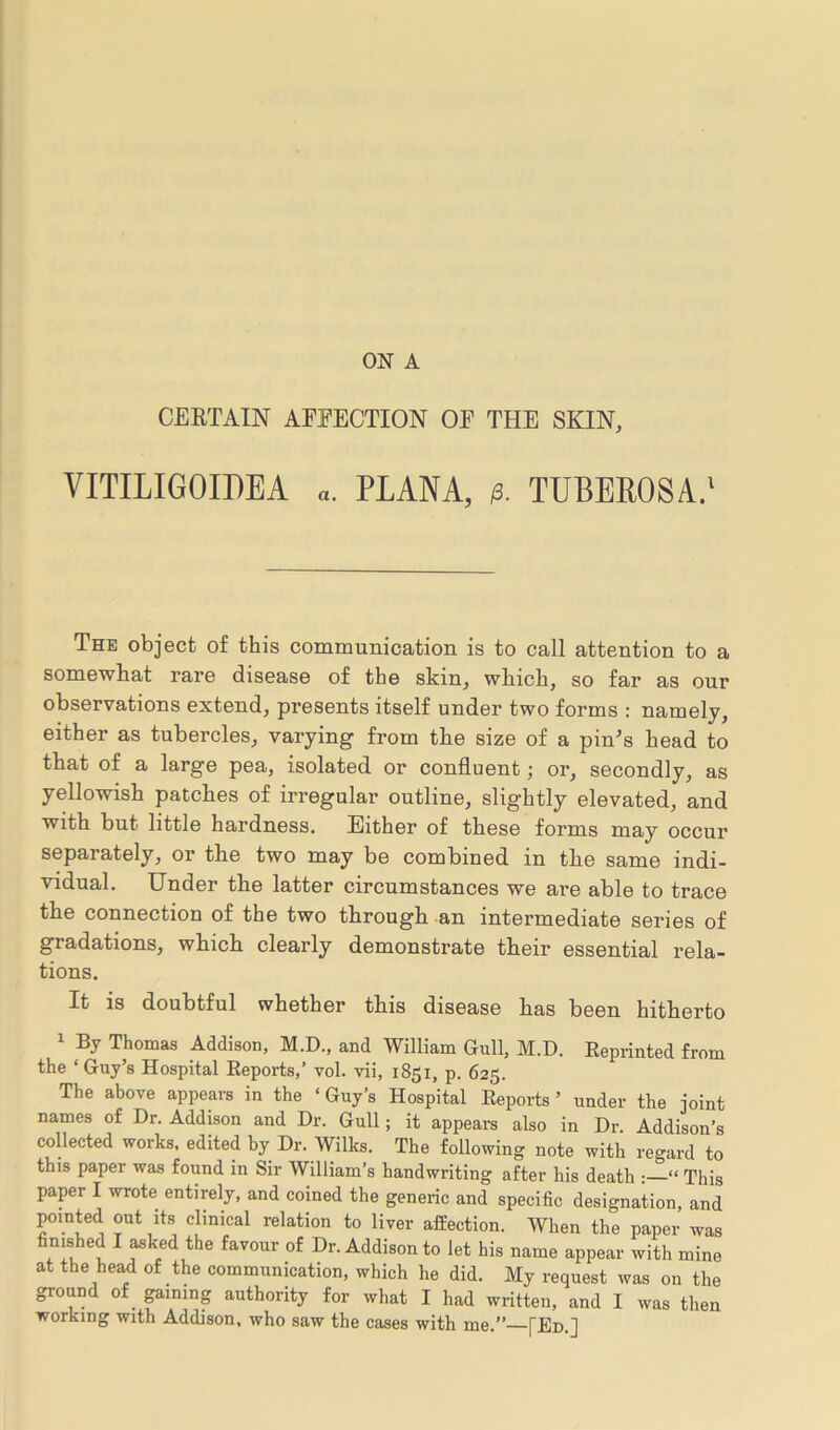 ON A CERTAIN AFFECTION OE THE SKIN, VITILIGOIPEA «. PLANA, p. TUBEROSA.1 The object of this communication is to call attention to a somewhat rare disease of the skin, which, so far as our observations extend, presents itself under two forms : namely, either as tubercles, varying from the size of a pin's head to that of a large pea, isolated or confluent; or, secondly, as yellowish patches of irregular outline, slightly elevated, and with but little hardness. Either of these forms may occur separately, or the two may be combined in the same indi- vidual. Under the latter circumstances we are able to trace the connection of the two through an intermediate series of gradations, which clearly demonstrate their essential rela- tions. It is doubtful whether this disease has been hitherto 1 By Thomas Addison, M.D., and William Gull, M.D. Reprinted from the ‘Guy’s Hospital Reports,’ vol. vii, 1851, p. 625. The above appears in the ‘ Guy’s Hospital Reports ’ under the joint names of Dr. Addison and Dr. Gull; it appears also in Dr. Addison’s collected works, edited by Dr. Wilks. The following note with regard to this paper was found in Sir William’s handwriting after his death : “ This paper I wrote entirely, and coined the generic and specific designation, and pointed out its clinical relation to liver affection. When the paper was finished I asked the favour of Dr. Addison to let his name appear with mine at the head of the communication, which he did. My request was on the ground of gaining authority for what I had written, and I was then working with Addison, who saw the cases with me.” [Ed.]