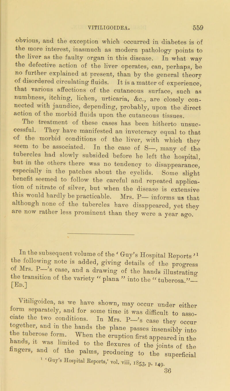 obvious, and the exception which occurred in diabetes is of the more interest, inasmuch as modern pathology points to the liver as the faulty organ in this disease. In what way the defective action of the liver operates, can, perhaps, be no further explained at present, than by the general theory of disordered circulating fluids. It is a matter of experience, that various affections of the cutaneous surface, such as numbness, itching, lichen, urticaria, &c., are closely con- nected with jaundice, depending, probably, upon the direct action of the morbid fluids upon the cutaneous tissues. The treatment of these cases has been hitherto unsuc- cessful. They have manifested an inveteracy equal to that of the morbid conditions of the liver, with which they seem to be associated. In the case of S—, many of the tubercles had slowly subsided before he left the hospital, but in the others there was no tendency to disappearance, especially in the patches about the eyelids. Some slight benefit seemed to follow the careful and repeated applica- tion of nitrate of silver, but when the disease is extensive this would hardly be practicable. Mrs. P— informs us that although none of the tubercles have disappeared, yet they are now rather less prominent than they were a year ago. In the subsequent volume of the ' G-uy’s Hospital Reports J1 the following note is added, giving details of the progress ot Mrs. P—’s case, and a drawing of the hands illustrating the transition of the variety “ plana ” into the tuberosa [Ed.] A ltiligoidea, as we have shown, may occur under either orm separately, and for some time it was diflicult to asso- ciate the two conditions. In Mrs. P—>s case they occur together, and in the hands the plane passes insensibly into the tuberose form. When the eruption first appeared in the hands, it was limited to the flexures of the joints of the ngers, and of the palms, producing to the superficial 1 ‘ Guy’s Hospital Reports,’ vol. viii, 1853, p. j49. 36