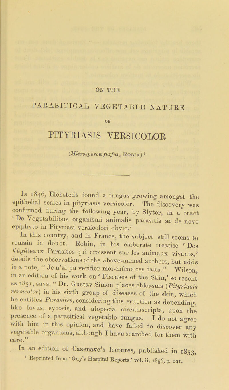 ON THE PARASITICAL VEGETABLE NATURE OF PITYRIASIS VERSICOLOR {Microsporon furf ur, Robin).1 In 1846, Eichstedt found a fungus growing amongst the epithelial scales in pityriasis versicolor. The discovery was confirmed during the following year, by Slyter, in a tract ‘ De Vegetabilibus organismi animalis parasitis ac de novo epiphyte) in Pityriasi versicolori obvio.5 In this country, and in Prance, the subject still seems to remain m doubt. Robin, in his elaborate treatise f Des Vegeteaux Parasites qui croissent sur les animaux vivants/ details the observations of the above-named authors, but adds in a note, “ .Je n’ai pu verifier moi-meme ces faits.” Wilson, in an edition of his work on ‘ Diseases of the Skin/ so recent as 1851, says, “ Dr. Gustav Simon places chloasma (Pityriasis versicolor) in his sixth group of diseases of the skin, which he entitles Parasites, considering this eruption as depending, like favus, sycosis, and alopecia circumscripta, upon the presence of a parasitical vegetable fungus. I do not agree with him in this opinion, and have failed to discover any vegetable organisms, although I have searched for them with care.” In an edition of Cazenave’s lectures, published in 1853, 1 Reprinted from ‘ Guy’s Hospital Reports,’ vol. ii, 1856, p. 191.