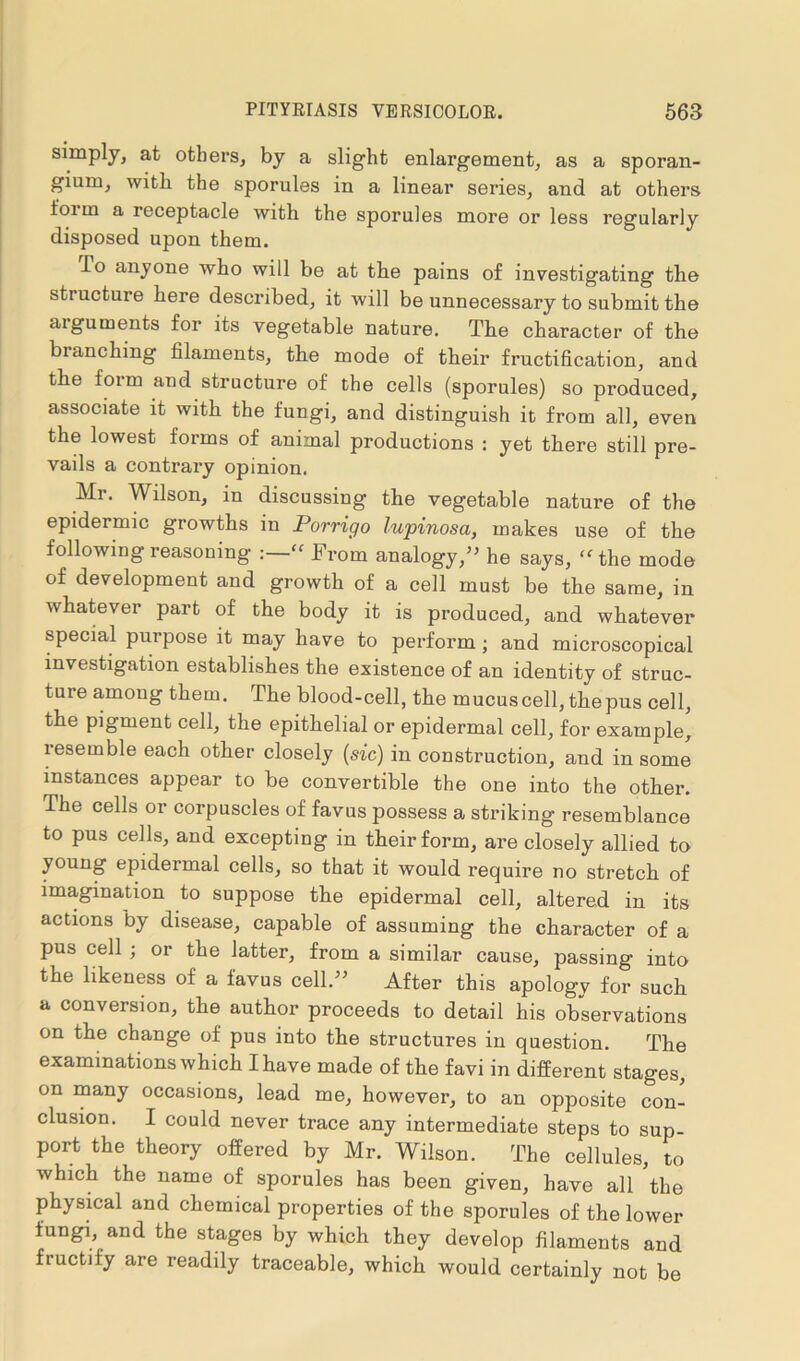 simply, at others, by a slight enlargement, as a sporan- gium, with the sporules in a linear series, and at others foi m a receptacle with the sporules more or less regularly disposed upon them. To anyone who will be at the pains of investigating the structure here described, it will be unnecessary to submit the aiguments for its vegetable nature. The character of the blanching filaments, the mode of their fructification, and the form and structure of the cells (sporules) so produced, associate it with the fungi, and distinguish it from all, even the lowest forms of animal productions : yet there still pre- vails a contrary opinion. Mi. Wilson, in discussing the vegetable nature of the epidermic growths in Porrigo lupinosa, makes use of the following reasoning ' From analogy,” he says, “the mode of development and growth of a cell must be the same, in whatever part of the body it is produced, and whatever special purpose it may have to perform ; and microscopical investigation establishes the existence of an identity of struc- ture among them. The blood-cell, the mucus cell, the pus cell, the pigment cell, the epithelial or epidermal cell, for example, resemble each other closely (sic) in construction, and in some instances appear to be convertible the one into the other. The cells or corpuscles of favus possess a striking resemblance to pus cells, and excepting in their form, are closely allied to young epidermal cells, so that it would require no stretch of imagination to suppose the epidermal cell, altered in its actions by disease, capable of assuming the character of a pus cell ; or the latter, from a similar cause, passing into the likeness of a favus cell.” After this apology for such a conversion, the author proceeds to detail his observations on the change of pus into the structures in question. The examinations which I have made of the favi in different stages, on many occasions, lead me, however, to an opposite con- clusion. I could never trace any intermediate steps to sup- port the theory offered by Mr. Wilson. The cellules, to which the name of sporules has been given, have all the physical and chemical properties of the sporules of the lower fungi, and the stages by which they develop filaments and fructify are readily traceable, which would certainly not be