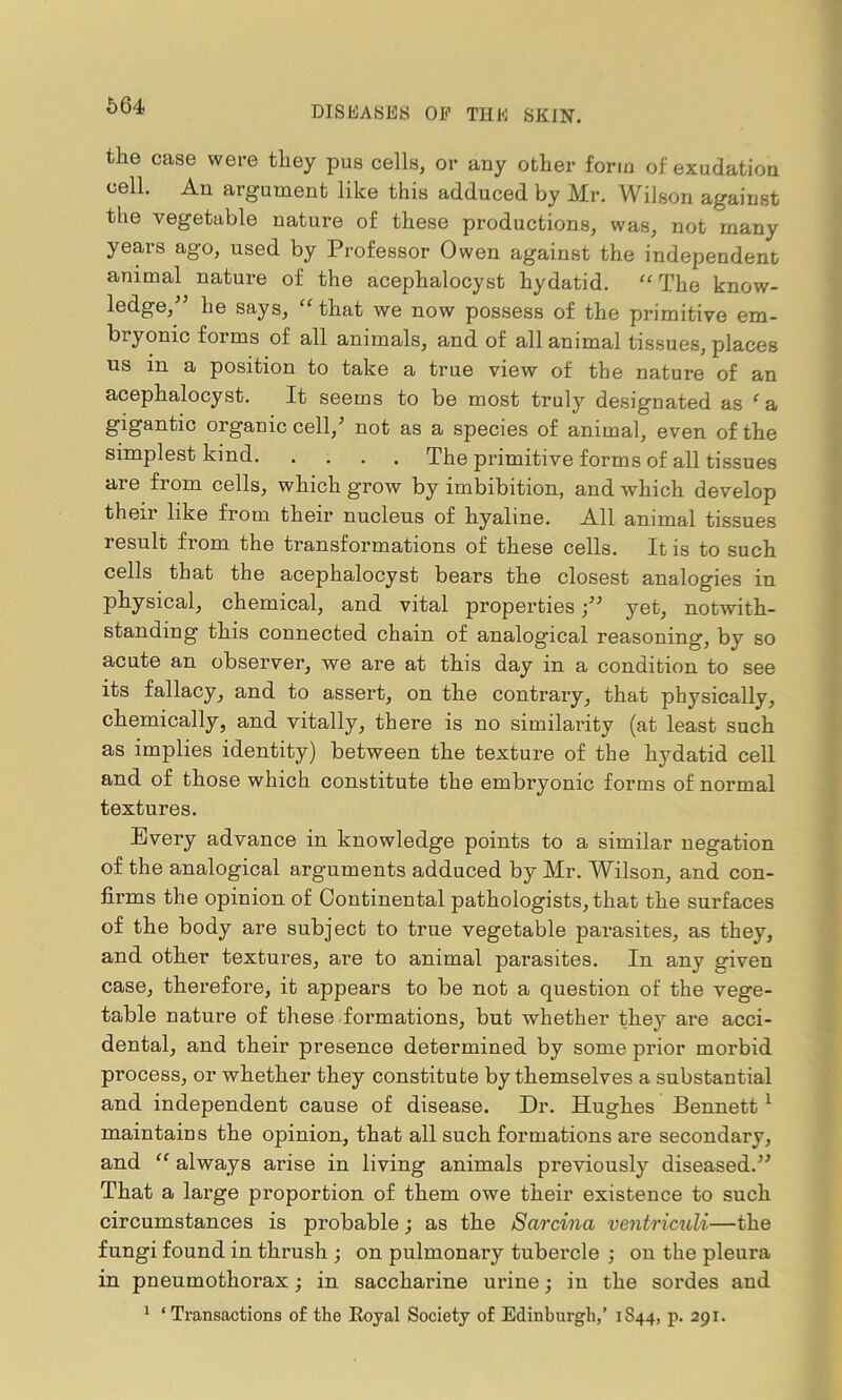 664 the case were they pus cells, or any other form of exudation cell. An argument like this adduced by Mr. Wilson against the vegetable nature of these productions, was, not many years ago, used by Professor Owen against the independent animal nature of the acephalocyst hydatid. “ The know- ledge/’ he says, “that we now possess of the primitive em- bryonic forms of all animals, and of all animal tissues, places us in a position to take a true view of the nature of an acephalocyst. It seems to be most truly designated as ‘a gigantic organic cell,’ not as a species of animal, even of the simplest kind The primitive forms of all tissues are from cells, which grow by imbibition, and which develop their like from their nucleus of hyaline. All animal tissues result) from the transformations of these cells. It is to such cells that the acephalocyst bears the closest analogies in physical, chemical, and vital properties /’ yet, notwith- standing this connected chain of analogical reasoning, by so acute an observer, we are at this day in a condition to see its fallacy, and to assert, on the contrary, that physically, chemically, and vitally, there is no similarity (at least such as implies identity) between the texture of the hydatid cell and of those which constitute the embryonic forms of normal textures. Every advance in knowledge points to a similar negation of the analogical arguments adduced by Mr. Wilson, and con- firms the opinion of Continental pathologists, that the surfaces of the body are subject to true vegetable parasites, as they, and other textures, are to animal parasites. In any given case, therefore, it appears to be not a question of the vege- table nature of these formations, but whether they are acci- dental, and their presence determined by some prior morbid process, or whether they constitute by themselves a substantial and independent cause of disease. Dr. Hughes Bennett 1 maintains the opinion, that all such formations are secondary, and “ always arise in living animals previously diseased.” That a large proportion of them owe their existence to such circumstances is probable; as the Sarcina ventriculi—the fungi found in thrush ; on pulmonary tubei’de ; on the pleura in pneumothorax; in saccharine urine; in the sordes and 1 ‘Transactions of the Royal Society of Edinburgh,’ 1S44, p. 291.