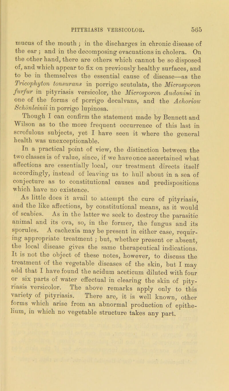 mucus of the mouth ; in the discharges in chronic disease of the ear ; and in the decomposing evacuations in cholera. On the other hand, there are others which cannot be so disposed of, and which appear to fix on previously healthy surfaces, and to be in themselves the essential cause of disease—as the Tricophyton tonsurans in porrigo scutulata, the Microsporon furfur in pityriasis versicolor, the Microsporon Audonini in one of the forms of pcrrigo decalvans, and the Achorion Schonleinii in porrigo lupinosa. Though I can confirm the statement made by Bennett and Wilson as to the more frequent occurrence of this last in scrofulous subjects, yet I have seen it where the general health was unexceptionable. In a practical point of view, the distinction between the two classes is of value, since, if we haveonce ascertained what affections are essentially local, our treatment directs itself accordingly, instead of leaving us to hull about in a sea of conjecture as to constitutional causes and predispositions which have no existence. -A.s little does it avail to attempt the cure of pityriasis, and the like affections, by constitutional means, as it would of scabies. As in the latter we seek to destroy the parasitic animal and its ova, so, in the former, the fungus and its sporules. A cachexia may be present in either case, requir- ing appropriate treatment ; but, whether present or absent, the local disease gives the same therapeutical indications. It is not the object of these notes, however, to discuss the treatment of the vegetable diseases of the skin, but I may add that I have found the acidum aceticum diluted with four or six parts of water effectual in clearing the skin of pity- riasis versicolor. The above remarks apply only to this variety of pityriasis. There are, it is well known, other forms which arise from an abnormal production of epithe- lium, in which no vegetable structure takes any part.