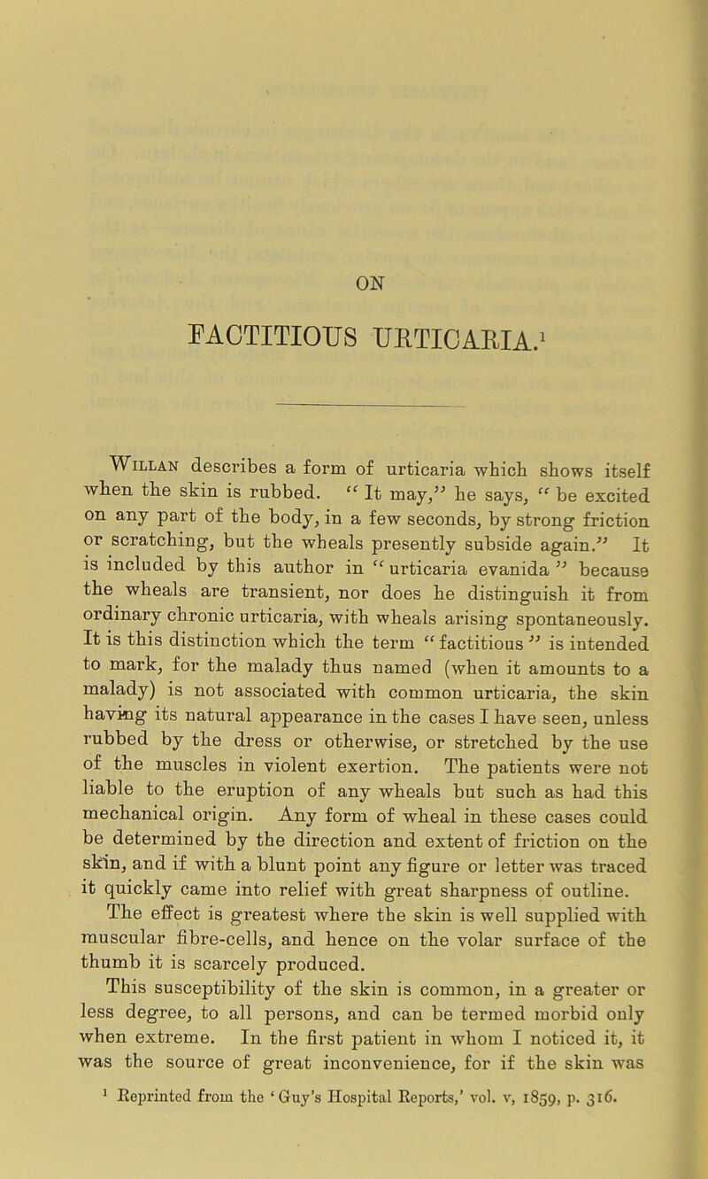 ON FACTITIOUS URTICARIA.1 Willan describes a form of urticaria which shows itself when the skin is rubbed. “ It may,” he says, “ be excited on any part of the body, in a few seconds, by strong friction or scratching, but the wheals presently subside again/'’ It is included by this author in “ urticaria evanida ” because the wheals are transient, nor does he distinguish it from ordinary chronic urticaria, with wheals arising spontaneously. It is this distinction which the term “ factitious ” is intended to mark, for the malady thus named (when it amounts to a malady) is not associated with common urticaria, the skin having its natural appearance in the cases I have seen, unless rubbed by the dress or otherwise, or stretched by the use of the muscles in violent exertion. The patients were not liable to the eruption of any wheals but such as had this mechanical origin. Any form of wheal in these cases could be determined by the direction and extent of friction on the skin, and if with a blunt point any figure or letter was traced it quickly came into relief with great sharpness of outline. The effect is greatest where the skin is well supplied with muscular fibre-cells, and hence on the volar surface of the thumb it is scarcely produced. This susceptibility of the skin is common, in a greater or less degree, to all persons, and can be termed morbid only when extreme. In the first patient in whom I noticed it, it was the source of great inconvenience, for if the skin was