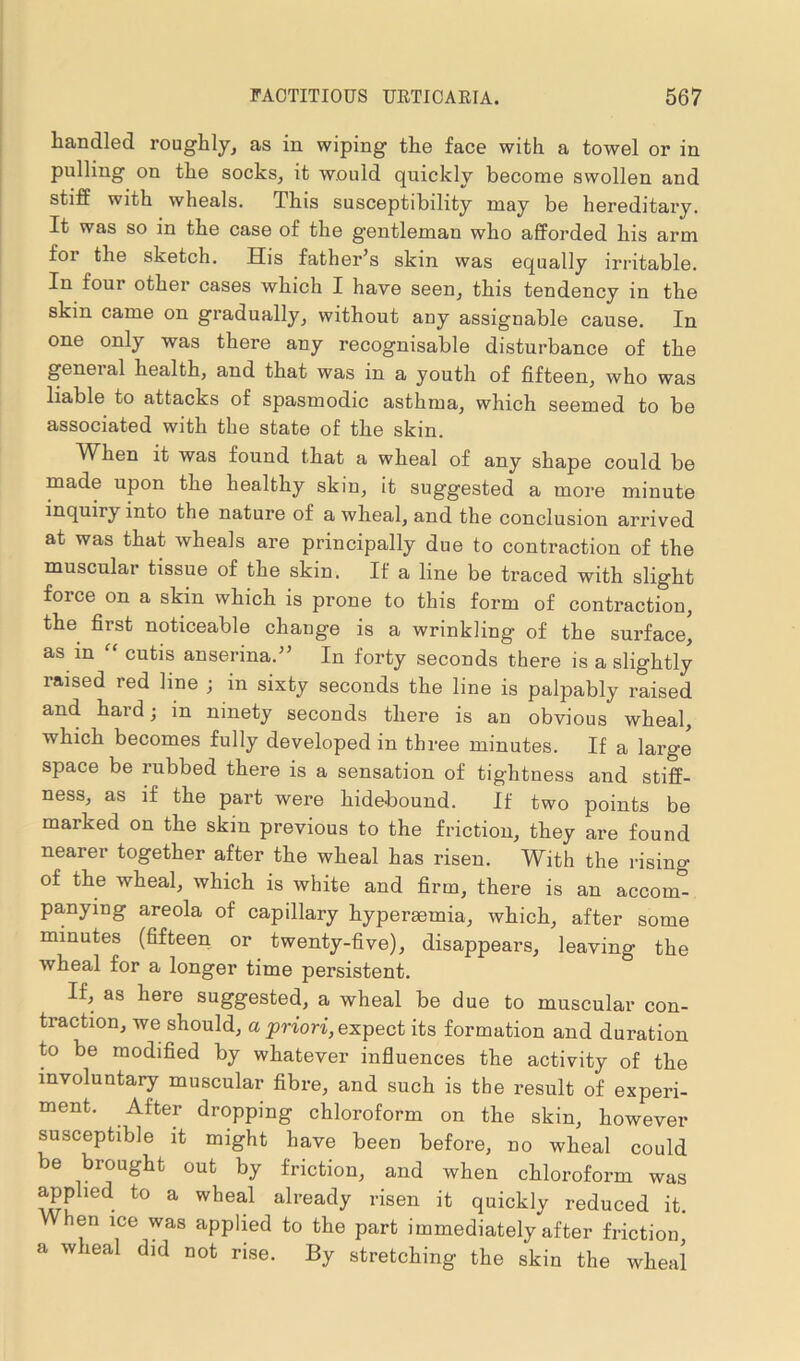 handled roughly, as in wiping the face with a towel or in pulling on the socks, it would quickly become swollen and stiff with wheals. This susceptibility may be hereditary. It was so in the case of the gentleman who afforded his arm for the sketch. His father’s skin was equally irritable. In four other cases which I have seen, this tendency in the skin came on gradually, without any assignable cause. In one only was there any recognisable disturbance of the geneial health, and that was in a youth of fifteen, who was liable to attacks of spasmodic asthma, which seemed to be associated with the state of the skin. Wffen it was found that a wheal of any shape could be made upon the healthy skin, it suggested a more minute inquiry into the nature of a wheal, and the conclusion arrived at was that wheals are principally due to contraction of the muscular tissue of the skin. If a line be traced with slight force on a skin which is prone to this form of contraction, the first noticeable change is a wrinkling of the surface, as in “ cutis anserina.” In forty seconds there is a slightly laised red line ; in sixty seconds the line is palpably raised and hard; m ninety seconds there is an obvious wheal, which becomes fully developed in three minutes. If a large space be rubbed there is a sensation of tightness and stiff- ness, as if the part were hidebound. If two points be marked on the skm previous to the friction, they are found nearer together after the wheal has risen. With the rising of the wheal, which is white and firm, there is an accom- panying areola of capillary hypereemia, which, after some minutes (fifteen or twenty-five), disappears, leaving the wheal for a longer time persistent. If, as here suggested, a wheal be due to muscular con- traction, we should, a priori, expect its formation and duration to be modified by whatever influences the activity of the involuntary muscular fibre, and such is the result of experi- ment. After dropping chloroform on the skin, however susceptible it might have been before, no wheal could be brought out by friction, and when chloroform was apphed to a wheal already risen it quickly reduced it. en ice was applied to the part immediately after friction a wheal did not rise. By stretching the skin the wheal
