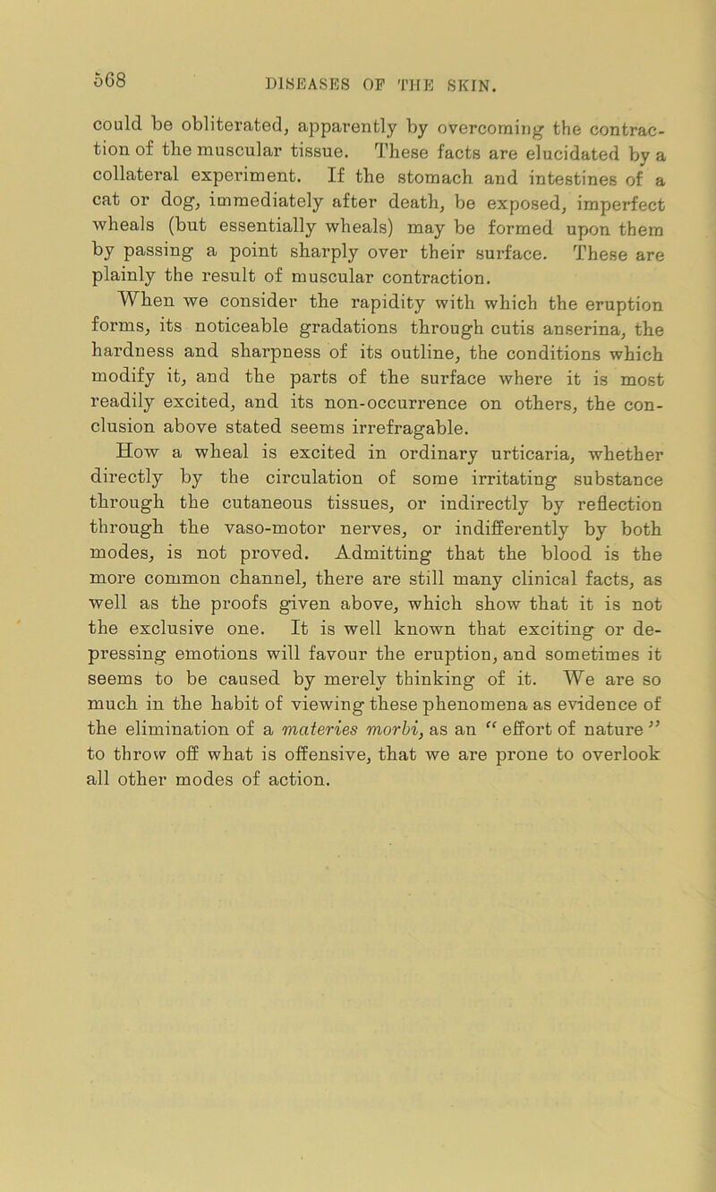 o68 could be obliterated, apparently by overcoming the contrac- tion of the muscular tissue. These facts are elucidated by a collateral experiment. If the stomach and intestines of a cat or dog, immediately after death, be exposed, imperfect wheals (but essentially wheals) may be formed upon them by passing a point sharply over their surface. These are plainly the result of muscular contraction. When we consider the rapidity with which the eruption forms, its noticeable gradations through cutis anserina, the hardness and sharpness of its outline, the conditions which modify it, and the parts of the surface where it is most readily excited, and its non-occurrence on others, the con- clusion above stated seems irrefragable. How a wheal is excited in ordinary urticaria, whether directly by the circulation of some irritating substance through the cutaneous tissues, or indirectly by reflection through the vaso-motor nerves, or indifferently by both modes, is not proved. Admitting that the blood is the more common channel, there are still many clinical facts, as well as the proofs given above, which show that it is not the exclusive one. It is well known that exciting or de- pressing emotions will favour the eruption, and sometimes it seems to be caused by merely thinking of it. We are so much in the habit of viewing these phenomena as evidence of the elimination of a materies morbi, as an “ effort of nature ” to throw off what is offensive, that we are prone to overlook all other modes of action.