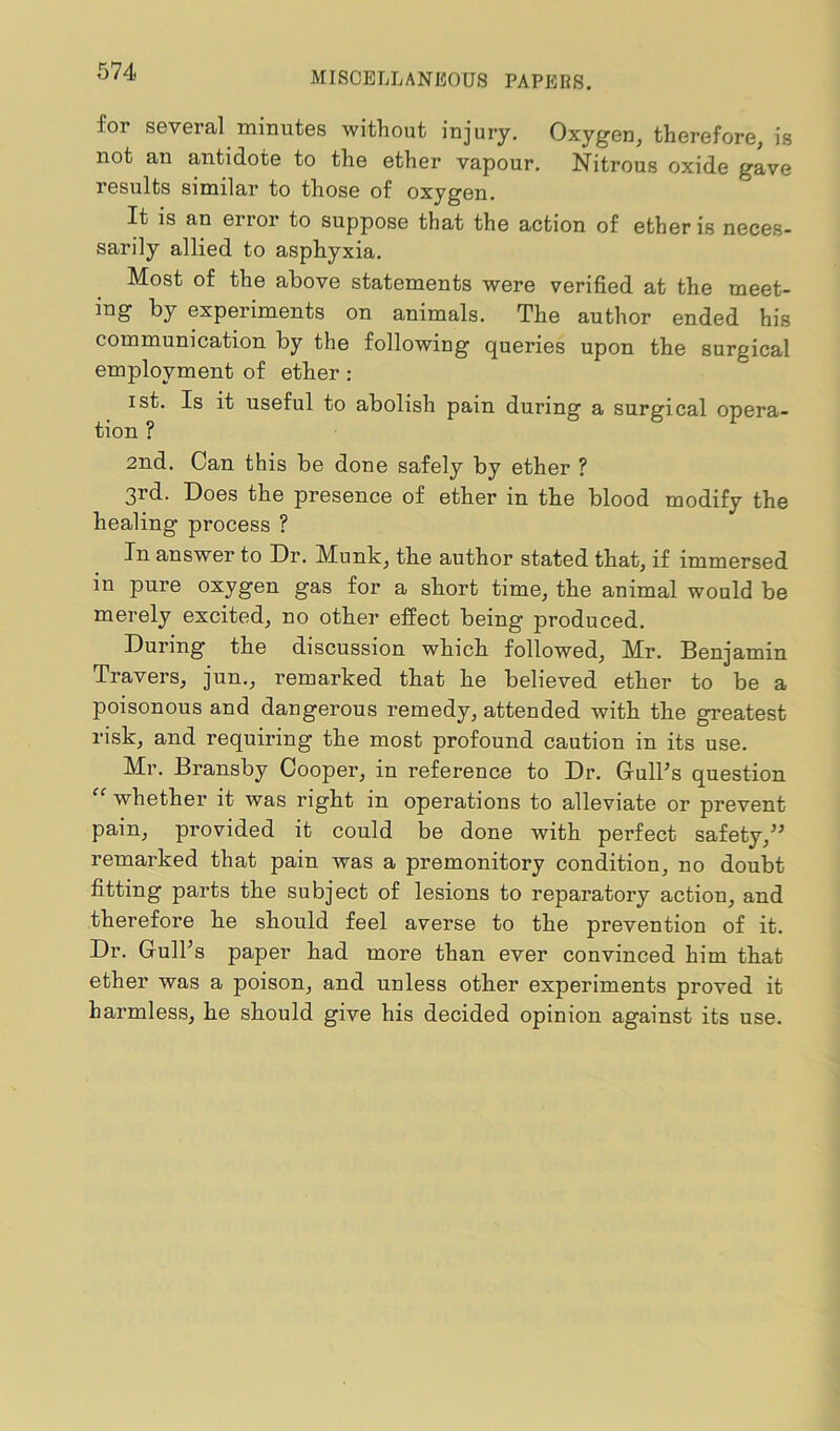 for several minutes without injury. Oxygen, therefore, is not an antidote to the ether vapour. Nitrous oxide gave results similar to those of oxygen. It is an error to suppose that the action of ether is neces- sarily allied to asphyxia. Most of the above statements were verified at the meet- ing by experiments on animals. The author ended his communication by the following queries upon the surgical employment of ether : ist. Is it useful to abolish pain during a surgical opera- tion ? 2nd. Can this be done safely by ether ? 3rd. Does the presence of ether in the blood modify the healing process ? In answer to Dr. Munk, the author stated that, if immersed in pure oxygen gas for a short time, the animal would be merely excited, no other effect being produced. During the discussion which followed, Mr. Benjamin Travers, jun., remarked that he believed ether to be a poisonous and dangerous remedy, attended with tlie greatest risk, and requiring the most profound cautiou in its use. Mr. Bransby Cooper, in reference to Dr. Gull’s question “ whether it was right in operations to alleviate or prevent pain, provided it could be done with perfect safety,” remarked that pain was a premonitory condition, no doubt fitting parts the subject of lesions to reparatory action, and therefore he should feel averse to the prevention of it. Dr. Gull’s paper had more than ever convinced him that ether was a poison, and unless other experiments proved it harmless, he should give his decided opinion against its use.