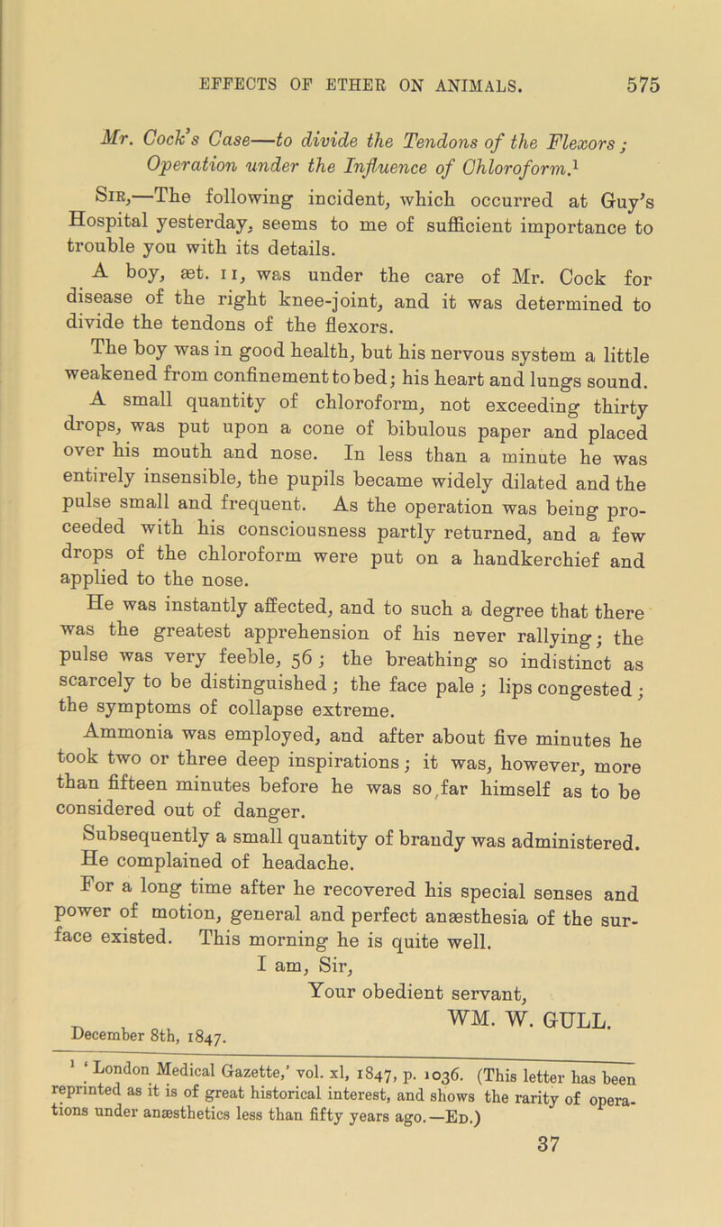 Mr. Cock s Case—to divide the Tendons of the Flexors ; Operation under the Influence of Chloroform.1 The following incident, which occurred at Guy's Hospital yesterday, seems to me of sufficient importance to trouble you with its details. A boy, aet. n, was under the care of Mr. Cock for disease of the right knee-joint, and it was determined to divide the tendons of the flexors. The boy was in good health, but his nervous system a little weakened from confinement to bed; his heart and lungs sound. A small quantity of chloroform, not exceeding thirty diops, was put upon a cone of bibulous paper and placed over his mouth and nose. In less than a minute he was entirely insensible, the pupils became widely dilated and the pulse small and frequent. As the operation was being pro- ceeded with his consciousness partly returned, and a few drops of the chloroform were put on a handkerchief and applied to the nose. He was instantly affected, and to such a degree that there was the greatest apprehension of his never rallying; the pulse was very feeble, 56 ; the breathing so indistinct as scarcely to be distinguished ; the face pale ; lips congested ; the symptoms of collapse extreme. Ammonia was employed, and after about five minutes he took two or three deep inspirations; it was, however, more than fifteen minutes before he was so far himself as to be considered out of danger. Subsequently a small quantity of brandy was administered. He complained of headache. For a long time after he recovered his special senses and power of motion, general and perfect anaesthesia of the sur- face existed. This morning he is quite well. I am, Sir, Your obedient servant, T, v o WM. W. GULL. December 8th, 1847. 1 ‘ London Medical Gazette,’ vol. xl, 1847, P- *036. (This letter has been reprinted as it is of great historical interest, and shows the rarity of opera- tions under anaesthetics less than fifty years ago.—Ed.) 37
