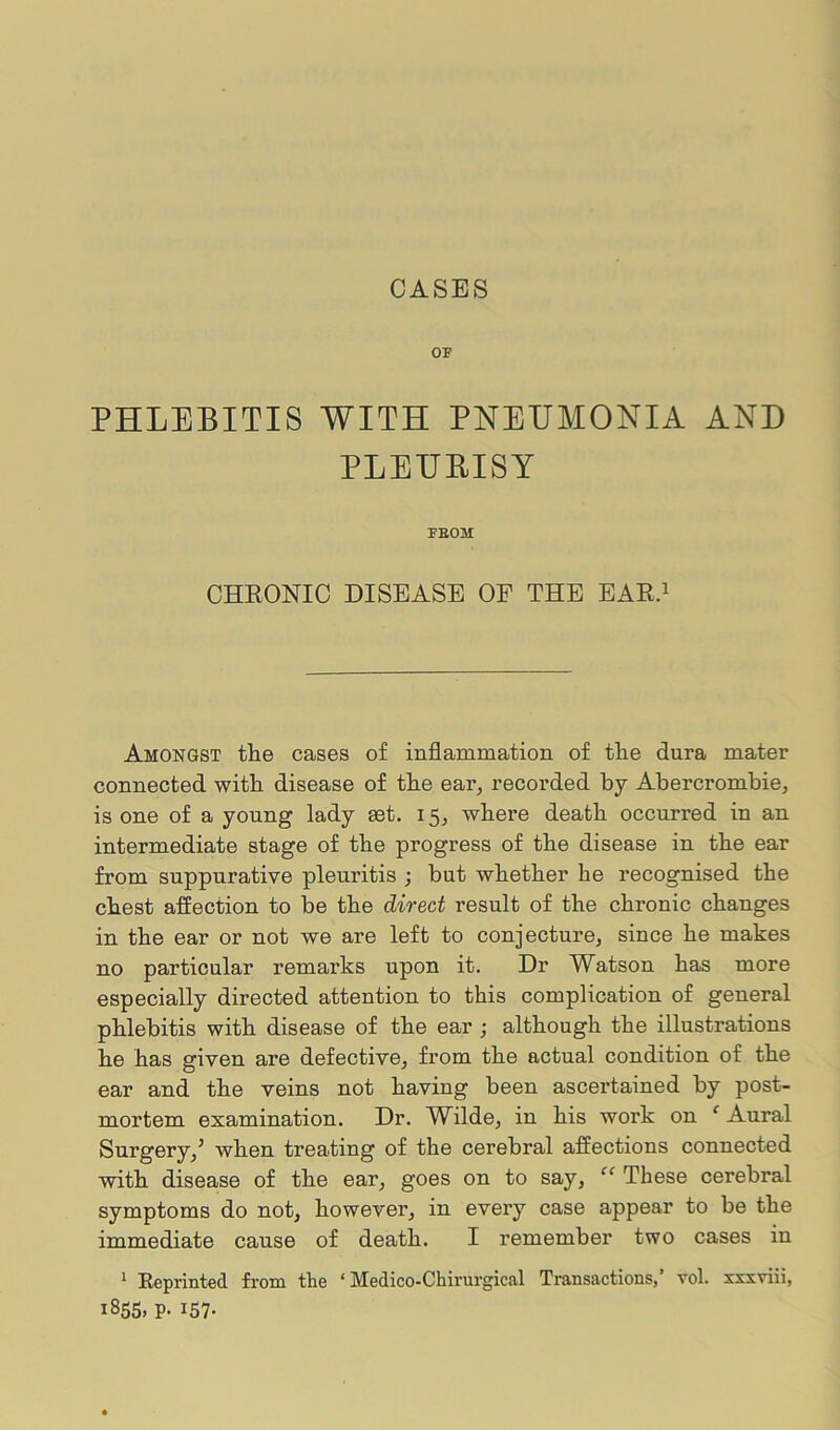 CASES OF PHLEBITIS WITH PNEUMONIA AND PLEURISY FEOM CHRONIC DISEASE OF THE EAR.1 Amongst the cases of inflammation of the dura mater connected with disease of the ear, recorded by Abercrombie, is one of a young lady set. 15, where death occurred in an intermediate stage of the progress of the disease in the ear from suppurative pleuritis ; but whether he recognised the chest affection to be the direct result of the chronic changes in the ear or not we are left to conjecture, since he makes no particular remai’ks upon it. Dr Watson has more especially directed attention to this complication of general phlebitis with disease of the ear ; although the illustrations he has given are defective, from the actual condition of the ear and the veins not having been ascertained by post- mortem examination. Dr. Wilde, in his work on 1 Aural Surgery,5 when treating of the cerebral affections connected with disease of the ear, goes on to say, “ These cerebral symptoms do not, however, in every case appear to be the immediate cause of death. I remember two cases in 1 Reprinted from the ‘ Medico-Chirurgical Transactions, vol. xxxviii, 1855, p. 157.
