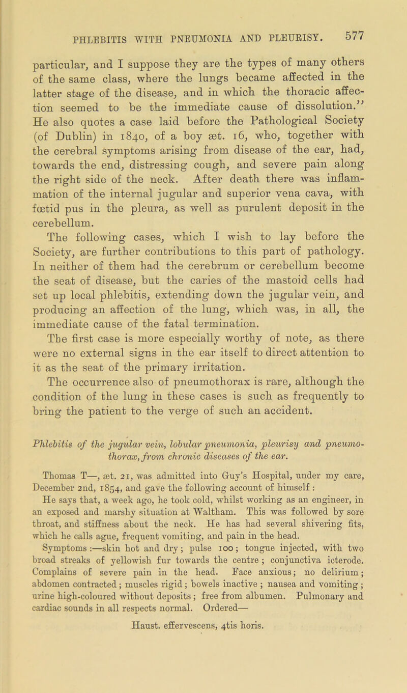 particular, and I suppose tliey are the types of many others of the same class, where the lungs became affected in the latter stage of the disease, and in which the thoracic affec- tion seemed to be the immediate cause of dissolution.’’ He also quotes a case laid before the Pathological Society (of Dublin) in 1840, of a boy ast. 16, who, together with the cerebral symptoms arising from disease of the ear, had, towards the end, distressing cough, and severe pain along the right side of the neck. After death there was inflam- mation of the internal jugular and superior vena cava, with foetid pus in the pleura, as well as purulent deposit in the cerebellum. The following cases, which I wish to lay before the Society, are further contributions to this part of pathology. In neither of them had the cerebrum or cerebellum become the seat of disease, but the caries of the mastoid cells had set up local phlebitis, extending down the jugular vein, and producing an affection of the lung, which was, in all, the immediate cause of the fatal termination. The first case is more especially worthy of note, as there were no external signs in the ear itself to direct attention to it as the seat of the primary irritation. The occuri'ence also of pneumothorax is rare, although the condition of the lung in these cases is such as frequently to bring the patient to the verge of such an accident. Phlebitis of the jugular vein, lobular pneumonia, pleurisy and pneumo- thorax, from chronic diseases of the ear. Thomas T—, set. 21, was admitted into Guy’s Hospital, under my care, December 2nd, 1854, and gave the following account of himself : He says that, a week ago, he took cold, whilst working as an engineer, in an exposed and marshy situation at Waltham. This was followed by sore throat, and stiffness about the neck. He has had several shivering fits, which he calls ague, frequent vomiting, and pain in the head. Symptoms:—skin hot and dry; pulse 100; tongue injected, with two broad streaks of yellowish fur towards the centre ; conjunctiva icterode. Complains of severe pain in the head. Face anxious; no delirium; abdomen contracted; muscles rigid; bowels inactive ; nausea and vomiting ; urine high-coloured without deposits; free from albumen. Pulmonary and cardiac sounds in all respects normal. Ordered— Haust. effervescens, qtis boris.