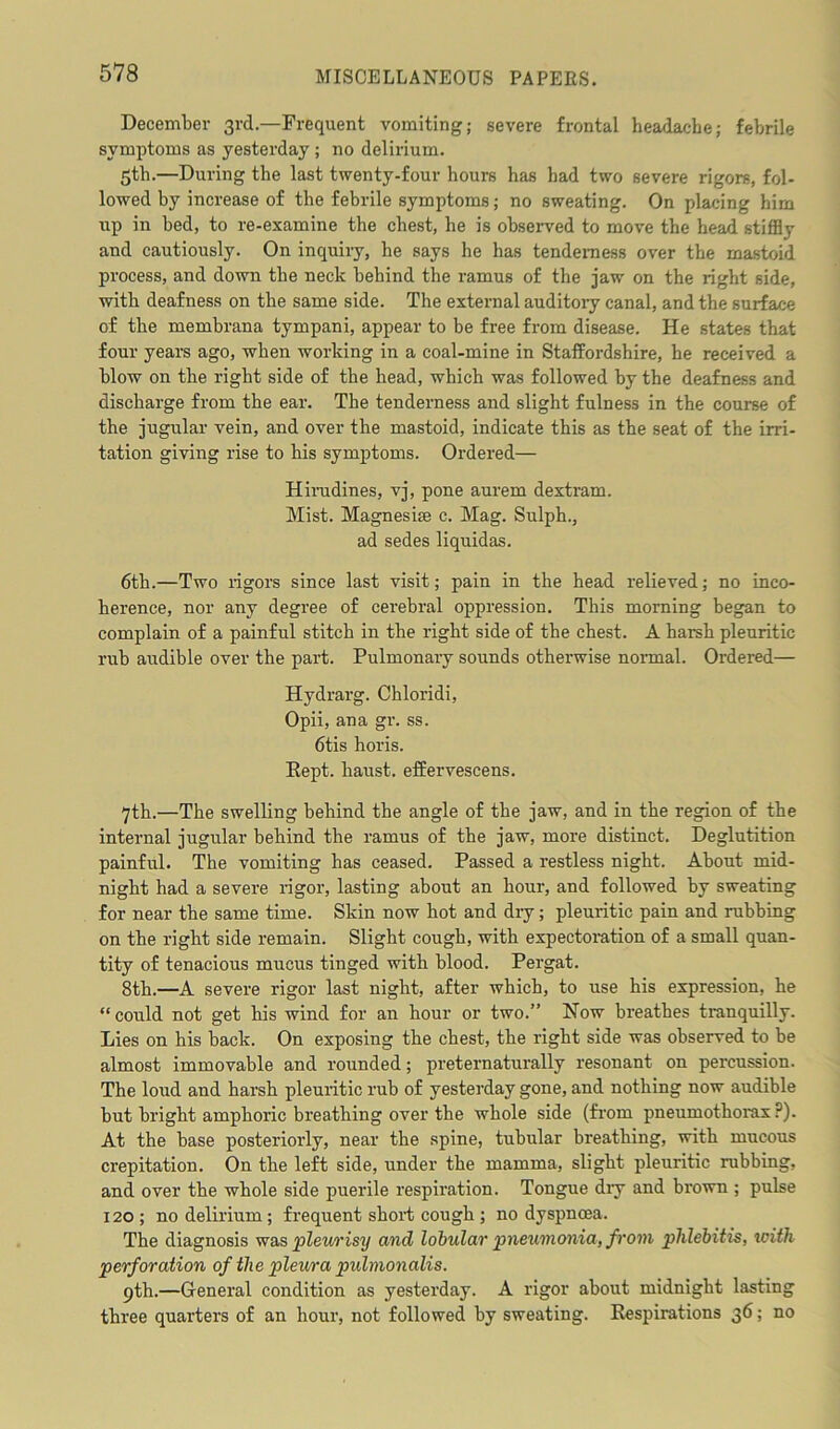 December 3rd.—Frequent vomiting; severe frontal headache; febrile symptoms as yesterday ; no delirium. 5th.—During the last twenty-four hours has had two severe rigors, fol- lowed by increase of the febrile symptoms; no sweating. On placing him up in bed, to re-examine the chest, he is observed to move the head stiffly and cautiously. On inquiry, he says he has tenderness over the mastoid process, and down the neck behind the ramus of the jaw on the right side, with deafness on the same side. The external auditory canal, and the surface of the membrana tympani, appear to be free from disease. He states that four years ago, when working in a coal-mine in Staffordshire, he received a blow on the right side of the head, which was followed by the deafness and discharge from the ear. The tenderness and slight fulness in the course of the jugular vein, and over the mastoid, indicate this as the seat of the irri- tation giving rise to his symptoms. Ordered— Hirudines, vj, pone aurem dextram. Mist. Magnesise c. Mag. Sulph., ad sedes liquidas. 6th.—Two rigors since last visit; pain in the head relieved; no inco- herence, nor any degree of cerebral oppression. This morning began to complain of a painful stitch in the right side of the chest. A harsh pleuritic rub audible over the part. Pulmonary sounds otherwise normal. Ordered— Hydrarg. Chloridi, Opii, ana gr. ss. 6tis horis. Eept. kaust. effervescens. 7th.—The swelling behind the angle of the jaw, and in the region of the internal jugular behind the ramus of the jaw, more distinct. Deglutition painful. The vomiting has ceased. Passed a restless night. About mid- night had a severe rigor, lasting about an hour, and followed by sweating for near the same time. Skin now hot and dry; pleuritic pain and rubbing on the right side remain. Slight cough, with expectoration of a small quan- tity of tenacious mucus tinged with blood. Pergat. 8th.—A severe rigor last night, after which, to use his expression, he “could not get his wind for an hour or two.” Now breathes tranquilly. Lies on his back. On exposing the chest, the right side was observed to be almost immovable and rounded; preternaturally resonant on percussion. The loud and harsh pleuritic rub of yesterday gone, and nothing now audible but bright amphoric breathing over the whole side (from pneumothorax?). At the base posteriorly, near the spine, tubular breathing, with mucous crepitation. On the left side, under the mamma, slight pleuritic rubbing, and over the whole side puerile respiration. Tongue diy and brown ; pulse 120; no delirium; frequent short cough ; no dyspnoea. The diagnosis was pleurisy and lobular pneumonia, from phlebitis, with perforation of the pleura pulmonalis. 9th.—General condition as yesterday. A rigor about midnight lasting three quarters of an hour, not followed by sweating. Respirations 36; no