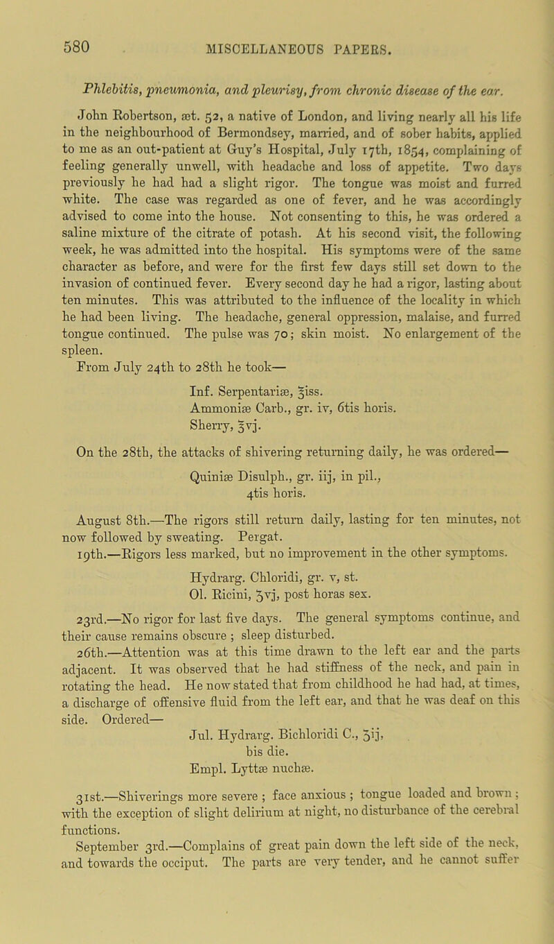 Phlebitis, pneumonia, and pleurisy, from chronic disease of the ear. John Robertson, rot. 52, a native of London, and living nearly all his life in the neighbourhood of Bermondsey, married, and of sober habits, applied to me as an out-patient at Guy’s Hospital, July 17th, 1854, complaining of feeling generally unwell, with headache and loss of appetite. Two days previously he had had a slight rigor. The tongue was moist and furred white. The case was regarded as one of fever, and he was accordingly advised to come into the house. Not consenting to this, he was ordered a saline mixture of the citrate of potash. At his second visit, the following week, he was admitted into the hospital. His symptoms were of the same character as before, and were for the first few days still set down to the invasion of continued fever. Every second day he had a rigor, lasting about ten minutes. This was attributed to the influence of the locality in which he had been living. The headache, general oppression, malaise, and furred tongue continued. The pulse was 70; skin moist. No enlargement of the spleen. From July 24th to 28th he took— Inf. Serpentariro, §iss. Ammoniro Carb., gr. iv, 6tis koris. Sherry, 5V3. On the 28th, the attacks of shivering returning daily, he was ordered— Quiniro Disulpk., gr. iij, in pil., 4tis horis. August 8th.—The rigors still return daily, lasting for ten minutes, not now followed by sweating. Pergat. 19th.—Rigors less marked, but no improvement in the other symptoms. Hydrarg. Chloridi, gr. v, st. 01. Ricini, 5v]'j post boras sex. 23rd.—No rigor for last five days. The general symptoms continue, and their cause remains obscure ; sleep disturbed. 26th.—Attention was at this time drawn to the left ear and the parts adjacent. It was observed that he had stiffness of the neck, and pain in rotating the head. He now stated that from childhood he had had, at times, a discharge of offensive fluid from the left ear, and that he was deaf on this side. Ordered— Jul. Hydrarg. Bichloridi C., 5'L bis die. Empl. Lyttro nuchro. 31st.—Shiverings more severe ; face anxious ; tongue loaded and brown ; with the exception of slight delirium at night, no disturbance of the cerebral functions. September 3rd.—Complains of great pain down the left side of the neck, and towards the occiput. The parts are very tender, and he cannot suffer