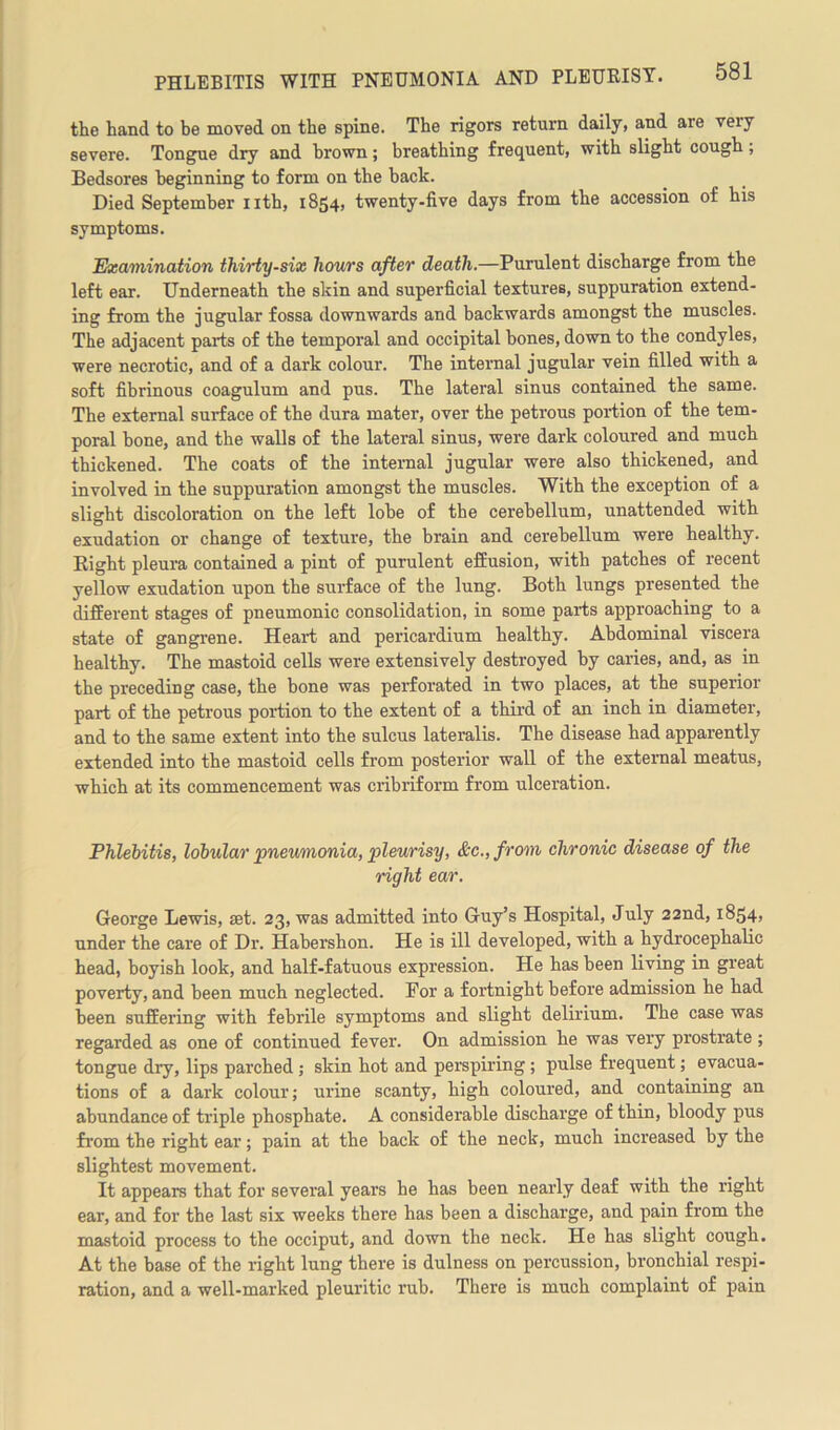 the hand to be moved on the spine. The rigors return daily, and are veiy severe. Tongue dry and brown; breathing frequent, with slight cough; Bedsores beginning to form on the hack. Died September nth, 1854, twenty-five days from the accession of his symptoms. Examination thirty-six hours after death.—Purulent discharge from the left ear. Underneath the sic in and superficial textures, suppuration extend- ing from the jugular fossa downwards and backwards amongst the muscles. The adjacent parts of the temporal and occipital hones, down to the condyles, were necrotic, and of a dark colour. The internal jugular vein filled with a soft fibrinous coagulum and pus. The lateral sinus contained the same. The external surface of the dura mater, over the petrous portion of the tem- poral bone, and the walls of the lateral sinus, were dark coloured and much thickened. The coats of the internal jugular were also thickened, and involved in the suppuration amongst the muscles. With the exception of a slight discoloration on the left lobe of the cerebellum, unattended with exudation or change of texture, the brain and cerebellum were healthy. Right pleura contained a pint of purulent effusion, with patches of recent yellow exudation upon the surface of the lung. Both lungs presented the different stages of pneumonic consolidation, in some parts approaching to a state of gangrene. Heart and pericardium healthy. Abdominal viscera healthy. The mastoid cells were extensively destroyed by caries, and, as in the preceding case, the bone was perforated in two places, at the superior part of the petrous portion to the extent of a third of an inch in diameter, and to the same extent into the sulcus lateralis. The disease had apparently extended into the mastoid cells from posterior wall of the external meatus, which at its commencement was cribriform from ulceration. Phlebitis, lobular pneumonia, pleurisy, &c.,from chronic disease of the right ear. George Lewis, set. 23, was admitted into Guy’s Hospital, July 22nd, 1854, under the care of Dr. Habershon. He is ill developed, with a hydrocephalic head, boyish look, and half-fatuous expression. He has been living in great poverty, and been much neglected. For a fortnight before admission he had been suffering with febrile symptoms and slight delirium. The case was regarded as one of continued fever. On admission he was very prostrate ; tongue dry, lips parched ; skin hot and perspiring; pulse frequent; evacua- tions of a dark colour; urine scanty, high coloured, and containing an abundance of triple phosphate. A considerable discharge of thin, bloody pus from the right ear; pain at the back of the neck, much increased by the slightest movement. It appears that for several years he has been nearly deaf with the right ear, and for the last six weeks there has been a discharge, and pain from the mastoid process to the occiput, and down the neck. He has slight cough. At the base of the right lung there is dulness on percussion, bronchial respi- ration, and a well-marked pleuritic rub. There is much complaint of pain