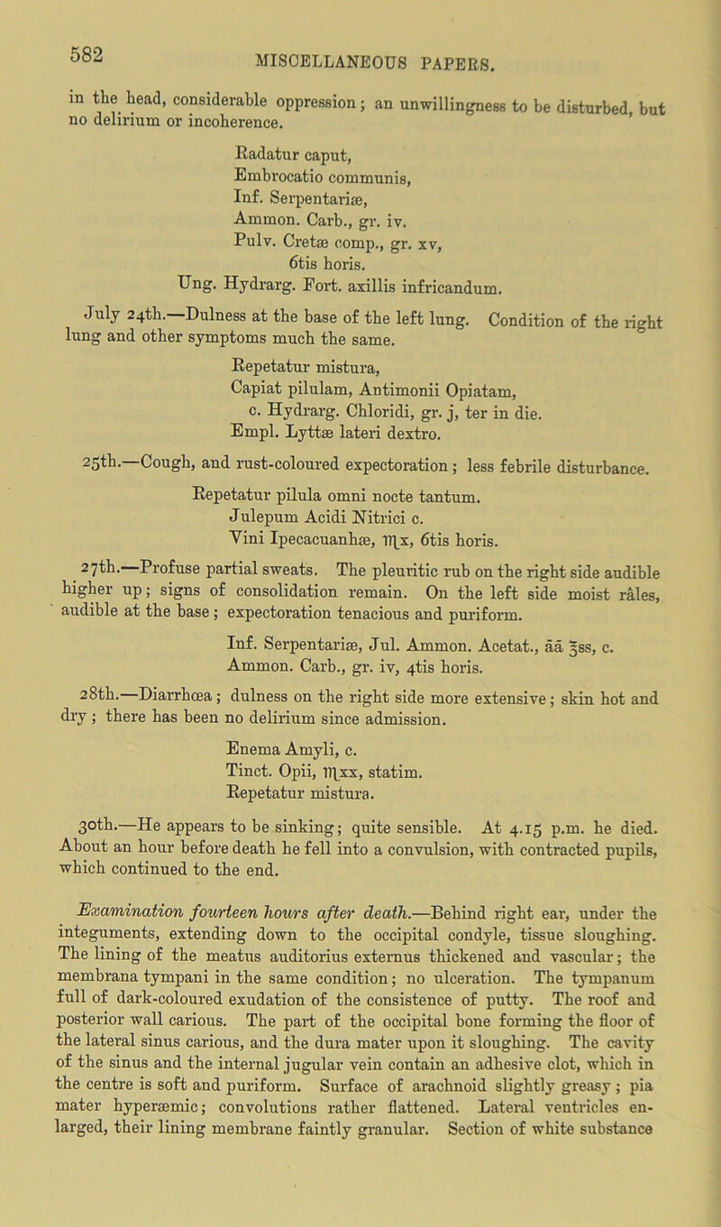 m the head, considerable oppression; an unwillingness to be disturbed, but no delirium or incoherence. Radatur caput, Embrocatio communis, Inf. Serpentariaj, Ammon. Carb., gr. iv. Pulv. Cretin comp., gr. xv, 6tis horis. Ung. Hjdrarg. Fort, axillis infricandum. July 24th.—Dulness at the base of the left lung. Condition of the light lung and other symptoms much the same. Repetatur mistura, Capiat pilulam, Antimonii Opiatam, c. Hydrarg. Chloridi, gr. j, ter in die. Empl. Lyttse lateri dextro. 25th- Cough, and rust-coloured expectoration ; less febrile disturbance. Repetatur pilula omni nocte tantum. Julepum Acidi Nitrici c. Vini Ipecacuanha!, IRx, 6tis horis. 27th.—Profuse partial sweats. The pleuritic rub on the right side audible higher up; signs of consolidation remain. On the left side moist rales, audible at the base; expectoration tenacious and puriform. Inf. Serpentarise, Jul. Ammon. Acetat., aa §ss, c. Ammon. Carb., gr. iv, 4tis horis. 28th. Diarrhoea; dulness on the right side more extensive; skin hot and dry ; there has been no delirium since admission. Enema Amyli, c. Tinct. Opii, IRxx, statim. Repetatur mistura. 30th.—He appears to be sinking; quite sensible. At 4.15 p.m. he died. About an hour before death he fell into a convulsion, with contracted pupils, which continued to the end. Examination fourteen hours after death.—Behind right ear, under the integuments, extending down to the occipital condyle, tissue sloughing. The lining of the meatus auditorius externus thickened and vascular; the membrana tympani in the same condition; no ulceration. The tympanum full of dark-coloured exudation of the consistence of putty. The roof and posterior wall carious. The part of the occipital bone forming the floor of the lateral sinus carious, and the dura mater upon it sloughing. The cavity of the sinus and the internal jugular vein contain an adhesive clot, which in the centre is soft and puriform. Surface of arachnoid slightly greasy ; pia mater hypersemic; convolutions rather flattened. Lateral ventricles en- larged, their lining membrane faintly granular. Section of white substance