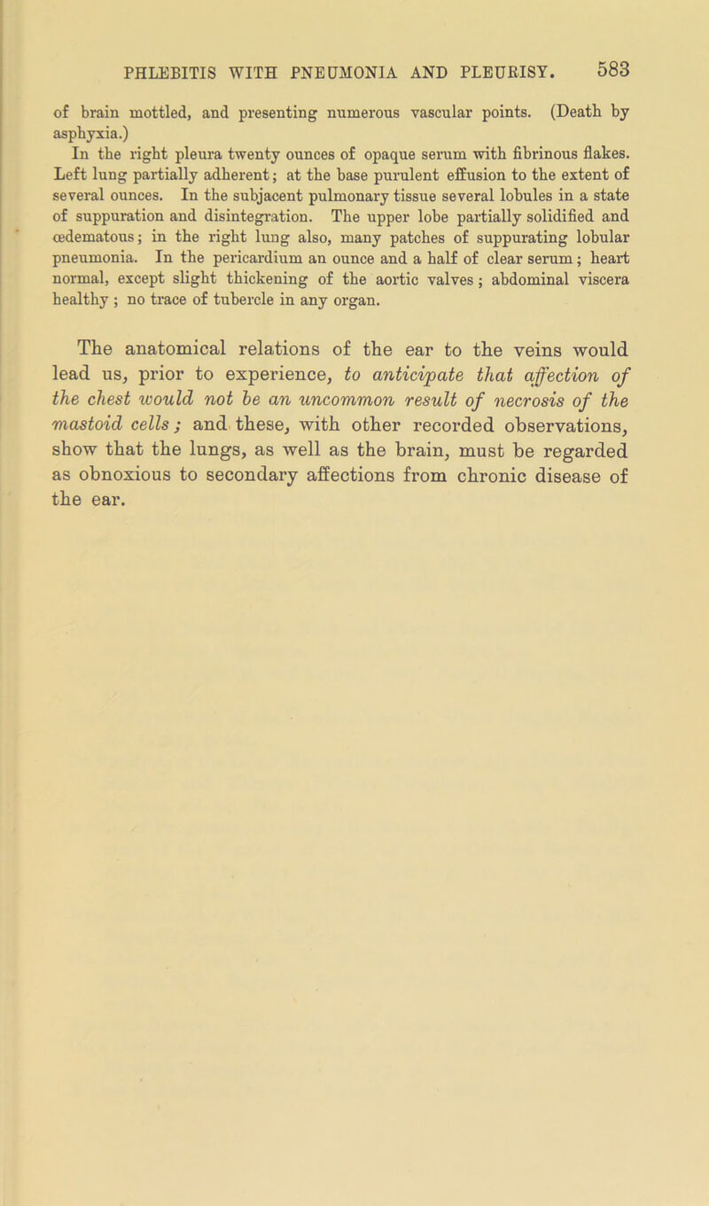 of brain mottled, and presenting numerous vascular points. (Death by asphyxia.) In the right pleura twenty ounces of opaque serum with fibrinous flakes. Left lung partially adherent; at the base purulent effusion to the extent of several ounces. In the subjacent pulmonary tissue several lobules in a state of suppuration and disintegration. The upper lobe partially solidified and cedematous; in the right lung also, many patches of suppurating lobular pneumonia. In the pericardium an ounce and a half of clear serum; heart normal, except slight thickening of the aortic valves; abdominal viscera healthy ; no trace of tubercle in any organ. The anatomical relations of the ear to the veins would lead us, prior to experience, to anticipate that affection of the chest ivould not he an uncommon result of necrosis of the mastoid cells; and these, with other recorded observations, show that the lungs, as well as the brain, must be regarded as obnoxious to secondary affections from chronic disease of the ear.