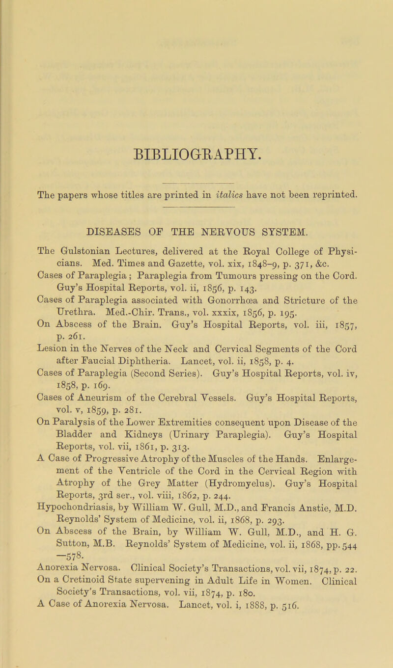 BIBLIOGRAPHY. The papers whose titles are printed in italics have not been reprinted. DISEASES OF THE NERVOUS SYSTEM. The Gulstonian Lectures, delivered at the Royal College of Physi- cians. Med. Times and Gazette, vol. xix, 1848-9, p. 371, &c. Oases of Paraplegia ; Paraplegia from Tumours pressing on the Cord. Guy’s Hospital Reports, vol. ii, 1836, p. 143. Cases of Paraplegia associated with Gonorrhoea and Stricture of the Urethra. Med.-Chir. Trans., vol. xxxix, 1856, p. 195. On Abscess of the Brain. Guy’s Hospital Reports, vol. iii, 1857, p. 261. Lesion in the Nerves of the Neck and Cervical Segments of the Cord after Faucial Diphtheria. Lancet, vol. ii, 1858, p. 4. Cases of Paraplegia (Second Series). Guy’s Hospital Reports, vol. iv, 1858, p. 169. Cases of Aneurism of the Cerebral Vessels. Guy’s Hospital Reports, vol. v, 1859, P- 281. On Paralysis of the Lower Extremities consequent upon Disease of the Bladder and Kidneys (Urinary Paraplegia). Guy’s Hospital Reports, vol. vii, 1861, p. 313. A Case of Progressive Atrophy of the Muscles of the Hands. Enlarge- ment of the Ventricle of the Cord in the Cervical Region with Atrophy of the Grey Matter (Hydromyelus). Guy’s Hospital Reports, 3rd ser., vol. viii, 1862, p. 244. Hypochondriasis, by William W. Gull, M.D., and Francis Anstie, M.D. Reynolds’ System of Medicine, vol. ii, 1868, p. 293. On Abscess of the Brain, by William W. Gull, M.D., and H. G. Sutton, M.B. Reynolds’ System of Medicine, vol. ii, 1868, pp.544 —578. Anorexia Nervosa. Clinical Society’s Transactions, vol. vii, 1874, p. 22. On a Cretinoid State supervening in Adult Life in Women. Clinical Society’s Transactions, vol. vii, 1874, p. 180. A Case of Anorexia Nervosa. Lancet, vol. i, 1888, p. 516.