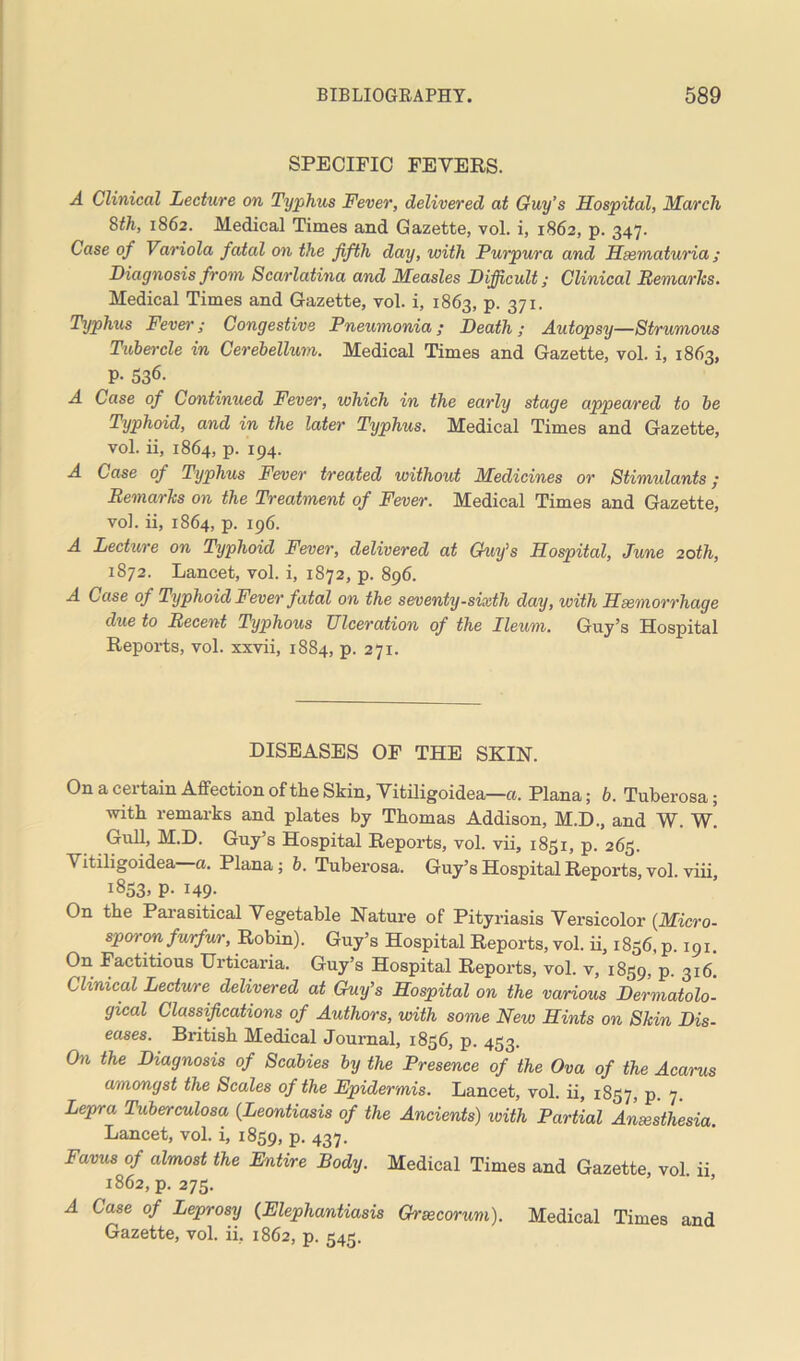 SPECIFIC FEVERS. A Clinical Lecture on Typhus Fever, delivered at Guy’s Hospital, March 8th, 1862. Medical Times and Gazette, vol. i, 1862, p. 347. Case of Variola fatal on the fifth day, with Purpura and Hsematuria ; Diagnosis from Scarlatina and Measles Difficult; Clinical Remarks. Medical Times and Gazette, vol. i, 1863, p. 371. Typhus Fever; Congestive Pneumonia; Death; Autopsy—Strumous Tubercle in Cerebellum. Medical Times and Gazette, vol. i, 1863, P- 536- A Case of Continued Fever, which in the early stage appeared to be Typhoid, and in the later Typhus. Medical Times and Gazette, vol. ii, 1864, p. 194. A Case of Typhus Fever treated without Medicines or Stimulants; Remarks on the Treatment of Fever. Medical Times and Gazette, vol. ii, 1864, p. 196. A Lecticre on Typhoid Fever, delivered at Guy’s Hospital, June 20th, 1872. Lancet, vol. i, 1872, p. 896. A Case of Typhoid Fever fatal on the seventy-sixth day, with Hsemorrhage due to Recent Typhous Ulceration of the Ileum. Guy’s Hospital Reports, vol. xxvii, 1884, p. 271. DISEASES OF THE SKIN. On a certain Affection of the Skin, Vitiligoidea—a. Plana; b. Tuberosa; with remarks and plates by Thomas Addison, M.D., and W. W. Gull, M.D. Guy’s Hospital Reports, vol. vii, 1851, p. 265. A itiligoidea a. Plana ; b. Tuberosa. Guy’s Hospital Reports, vol. viii, 1853, p. 149. On the Parasitical Vegetable Nature of Pityriasis Versicolor (Micro- sporon furfur, Robin). Guy’s Hospital Reports, vol. ii, 1856, p. 191. On Factitious Urticaria. Guy’s Hospital Reports, vol. v, 1859, P- 316. Clinical Lecture delivered at Guy’s Hospital on the various Dermatolo- gical Classifications of Authors, with some New Hints on Skin Dis- eases. British Medical Journal, 1836, p. 453. On the Diagnosis of Scabies by the Presence of the Ova of the Acarus amongst the Scales of the Epidermis. Lancet, vol. ii, 1857, p. 7. Lepra Tuberculosa (Leontiasis of the Ancients) with Partial Anaesthesia. Lancet, vol. i, 1859, p. 437. Favus of almost the Entire Body. Medical Times and Gazette vol ii 1862, p. 275. A Case of Leprosy (Elephantiasis Graecorum). Medical Times and Gazette, vol. ii, 1862, p. 545.