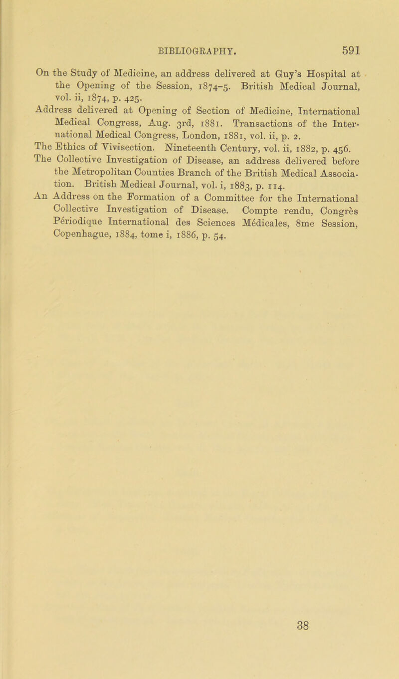 On the Study of Medicine, an address delivered at Guy’s Hospital at the Opening of the Session, 1874-5. British Medical Journal, vol. ii, 1874, p. 425. Address delivered at Opening of Section of Medicine, International Medical Congress, Aug. 3rd, 1881. Transactions of the Inter- national Medical Congress, London, 1881, vol. ii, p. 2. The Ethics of Vivisection. Nineteenth Century, vol. ii, 1882, p. 456. The Collective Investigation of Disease, an address delivered before the Metropolitan Counties Branch of the British Medical Associa- tion. British Medical Journal, vol. i, 1883, p. 114. An Address on the Formation of a Committee for the International Collective Investigation of Disease. Compte rendu, Congres Periodique International des Sciences Medicales, 8me Session, Copenhague, 1884, tome i, 1886, p. 54. 38