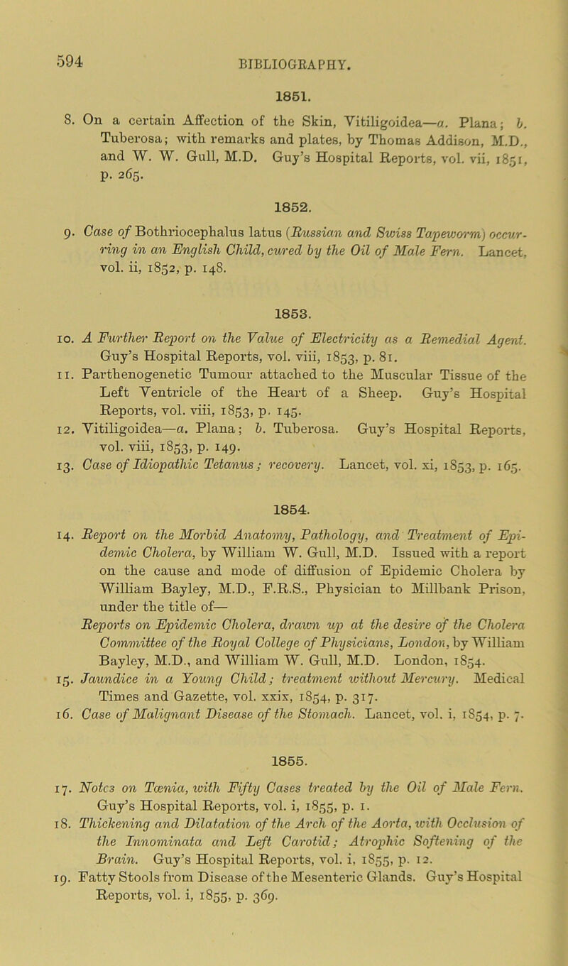 1851. 8. On a certain Affection of the Skin, Yitiligoidea—a. Plana; b. Tuberosa; with remarks and plates, by Thomas Addison, M.D., and W. W. Gull, M.D. Guy’s Hospital Reports, vol. vii, 1851, p. 265. 1852. 9. Case of Bothriocephalus latus (Russian and Swiss Tapeworm) occur- ring in an English Child, cured by the Oil of Male Fern. Lancet, vol. ii, 1852, p. 148. 1853. 10. A Further Report on the Value of Electricity as a Remedial Agent. Guy’s Hospital Reports, vol. viii, 1853, P- 81. 11. Parthenogenetic Tumour attached to the Muscular Tissue of the Left Ventricle of the Heart of a Sheep. Guy’s Hospital Reports, vol. viii, 1S53, p. 145. 12. Yitiligoidea—a. Plana; b. Tuberosa. Guy’s Hospital Reports, vol. viii, 1853, p. 149. 13. Case of Idiopathic Tetanus; recovery. Lancet, vol. xi, 1S53, p. 165. 1854. 14. Report on the Morbid Anatomy, Pathology, and Treatment of Epi- demic Cholera, by William W. Gull, M.D. Issued with a report on the cause and mode of diffusion of Epidemic Cholera by William Bayley, M.D., E.R.S., Physician to Millbank Prison, under the title of— Reports on Epidemic Cholera, drawn up at the desire of the Cholera Committee of the Royal College of Physicians, London, by William Bayley, M.D., and William W. Gull, M.D. London, 1S54. 15. Jaundice in a Young Child; treatment without Mercury. Medical Times and Gazette, vol. xxix, 1854, p. 317. 16. Case of Malignant Disease of the Stomach. Lancet, vol. i, 1854, p. 7. 1855. 17. Notes on Tcenia, with Fifty Cases treated by the Oil of Male Fern. Guy’s Hospital Reports, vol. i, 1855, p. 1. 18. Thickening and Dilatation of the Arch of the Aorta, with Occlusion of the Innominata and Left Carotid; Atrophic Softening of the Brain. Guy’s Hospital Reports, vol. i, 1855, p. 12. 19. Fatty Stools from Disease of the Mesenteric Glands. Guy’s Hospital Reports, vol. i, 1855, p. 369.